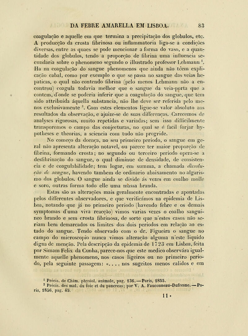 coagulação e aquelle em que termina a precipitação dos glóbulos, etc. A producçào da crosta fibrinosa ou inflammatoria liga-se a condições diversas, entre as quaes se pode mencionar a forma do vaso, e a quan- tidade dos glóbulos, tendo a proporção de fibrina uma influencia se- cundaria sobre o phenomeno segundo o illustrado professor Lehmann ^ Ha na coagulação do sangue phenomenos que ainda nào têem expli- cação cabal, como por exemplo o que se passa no sangue das veias he- páticas, o qual nào contendo fibrina (pelo menos Lehmann nào a en- controu) coagula todavia melhor que o sangue da veia-porta que a contem, d'onde se poderia inferir que a coagulação do sangue, que tem sido attribuida áquella substancia, não lhe deve ser referida pelo me- nos exclusivamente *. Com estes elementos ligue-se valor absoluto aos resultados da observação, e ajuize-se de suas differenças. Carecemos de analyses rigorosas, muito repetidas e variadas; sem isso difficilmente transporemos o campo das conjecturas, no qual se é fácil forjar hy- potheses e theorias, a sciencia com tudo não progride. No começo da doença, no seu primeiro periodo, o sangue em ge- ral nào apresenta alteração notável, ou parece ter maior proporção de fibrina, formando crosta; no segundo ou terceiro periodo opera-se a desfibrinaçào do sangue, o qual diminue de densidade, de consistên- cia e de coagulabilidade; tem logar, em summa, a chamada dissolu- ção de sangue, havendo também de ordinário abaixamento no algaris- mo dos glóbulos. O sangue ainda se divide ás vezes em coalho molle e soro, outras forma todo elle uma m^ssa branda. Estas são as alterações mais geralmente encontradas e apontadas pelos differentes observadores, e que verificámos na epidemia de Lis- boa, notando que já no primeiro periodo (havendo febre e os demais symptomas d'uma viva reacção) vimos varias vezes o coalho sangui- neo brando e sem crosta fibrinosa, de sorte que n'estes casos não se- riam bem demarcados os limites dos dois períodos em relação ao es- tado do sangue. Tendo observado com o dr. Figueira o sangue no campo do microscópio nunca vimos alteração alguma n'este liquido digna de menção. Pela descripção da epidemia de 1723 em Lisboa, feita por Simam Félix da Cunha, parece-nos que este medico observara igual- mente aquelle phenomeno, nos casos ligeiros ou no primeiro perio- do, pela seguinte passagem: «. . .. nos sugeitos menos cálidos e em 1 Précis. de Chim. physiol. animale, pag. 136.—Paris, 1855. * Précis. des mal. du foie et du pâncreas; parV. A. Fauconneau-Dufresne.—Pa- ris, 1836, pag. 43. 11»