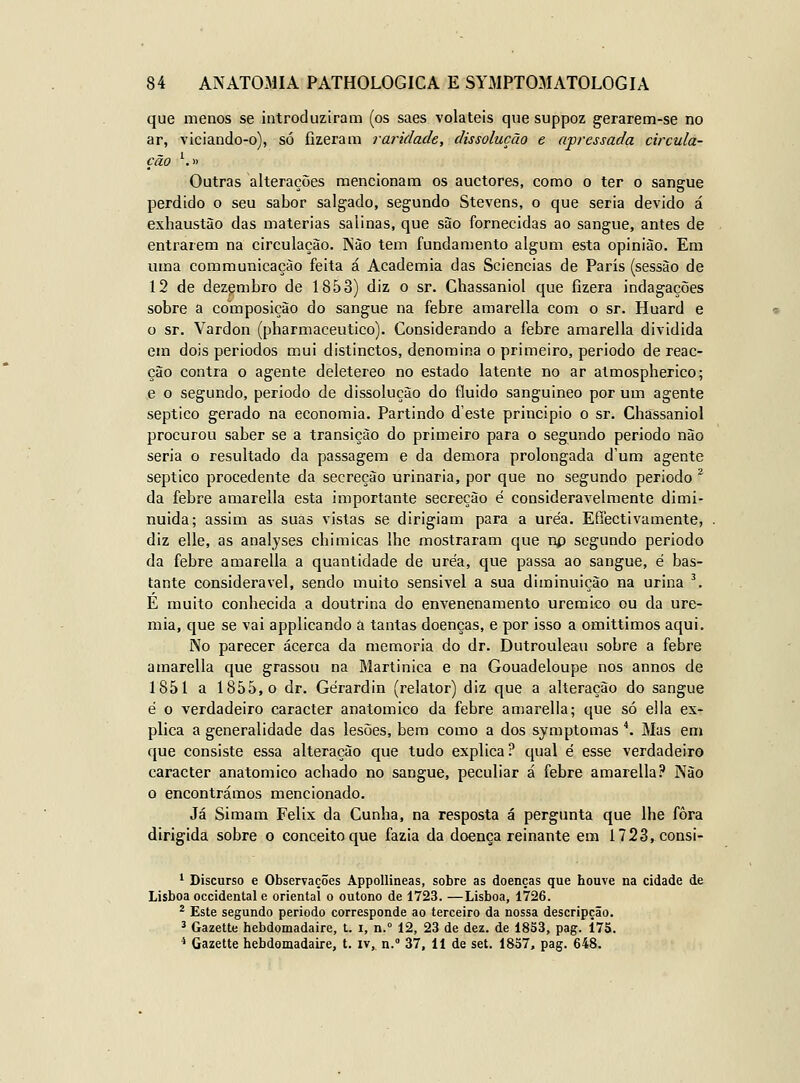 que menos se introduziram (os saes voláteis qne suppoz gerarem-se no ar, viciando-o), só fizeram raridade, dissolução e apressada eircula- ção ^» Outras alterações mencionam os auctores, como o ter o sangue perdido o seu sabor salgado, segundo Stevens, o que seria devido á exhaustào das matérias salinas, que siJIo fornecidas ao sangue, antes de entrarem na circulação. Nào tem fundamento algum esta opinião. Em uma communicaçào feita á Academia das Sciencias de Paris (sessão de 12 de dezembro de 1853) diz o sr. Chassaniol que fizera indagações sobre a composição do sangue na febre amarella com o sr. Huard e o sr. Vardon (pharmaceutico). Considerando a febre amarella dividida em dois períodos mui distinctos, denomina o primeiro, periodo de reac- ção contra o agente deletereo no estado latente no ar almospherico; e o segundo, periodo de dissolução do fluido sanguíneo por um agente séptico gerado na economia. Partindo d'este principio o sr. Chassaniol procurou saber se a transição do primeiro para o segundo periodo não seria o resultado da passagem e da demora prolongada d'um agente séptico procedente da secreção urinaria, por que no segundo periodo * da febre amarella esta importante secreção é consideravelmente dimi- nuída; assim as suas vistas se dirigiam para a uréa. E flecti vãmente, diz elle, as analyses chi micas lhe mostraram que np segundo periodo da febre amarella a quantidade de uréa, que passa ao sangue, é bas- tante considerável, sendo muito sensível a sua diminuição na urina '. É muito conhecida a doutrina do envenenamento uremico ou da ure- mia, que se vai applicando a tantas doenças, e por isso a omittimos aqui. No parecer acerca da memoria do dr. Dutrouleau sobre a febre amarella que grassou na Martinica e na Gouadeloupe nos annos de 1851 a 1855,0 dr. Gérardin (relator) diz que a alteração do sangue é o verdadeiro caracter anatómico da febre amarella; que só ella ex- plica a generalidade das lesões, bem como a dos symptomas *. Mas em que consiste essa alteração que tudo explica ? qual é esse verdadeiro caracter anatómico achado no sangue, peculiar á febre amarella? Não o encontrámos mencionado. Já Simam Félix da Cunha, na resposta á pergunta que lhe fora dirigida sobre o conceito que fazia da doença reinante em 1723,consi- * Discurso e Observações Appollineas, sobre as doenças que houve na cidade de Lisboa Occidental e oriental o outono de 1723. —Lisboa, 1726. ^ Este segundo periodo corresponde ao terceiro da nossa descripção. ^ Gazette hebdomadaire, l. i, n. 12, 23 de dez. de 1853, pag. 175. * Gazette hebdomadaire, t. iv, n. 37, 11 de set. 1857, pag. 648.