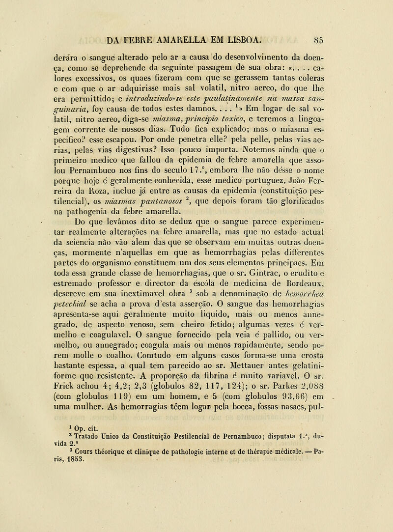 derára o sangue alterado pelo ar a causa do desenvolvimento da doen- ça, como se deprehende da seguinte passagem de sua obra: «. . .. ca- lores excessivos, os quaes fizeram com que se gerassem tantas cóleras e com que o ar adquirisse mais sal volátil, nitro aéreo, do que lhe era permittido; e introduzindo-se este paulatinamente na massa san- guinária, foy causa de todos estes damnos, . , . '» Em logar de sal vo- látil, nitro aéreo, diga-se miasma, principio toxico, e teremos a lingoa- gem corrente de nossos dias. Tudo fica explicado; mas o miasma es- pecifico? esse escapou. Por onde penetra elle? pela pelle, pelas vias ae- rias, pelas vias digestivas? Isso pouco importa. Notemos ainda que o primeiro medico que fallou da epidemia de febre amarella que asso- lou Pernambuco nos fins do século 17.°, embora lhe não desse o nome porque hoje é geralmente conhecida, esse medico portuguez, Joào Fer- reira da Roza, inclue já entre as causas da epidemia (constituição pes- tilencial), os miasmas pantanosos ^, que depois foram tão glorificados na pathogenia da febre amarella. Do que levamos dito se deduz que o sangue parece experimen- tar realmente alterações na febre amarella, mas que no estado actual da sciencia não vão alem das que se observam em muitas outras doen- ças, mormente n'aquellas em que as hemorrhagias pelas differentes partes do organismo constituem um dos seus elementos principaes. Em toda essa grande classe de hemorrhagias, que o sr. Gintrac, o erudito e estremado professor e director da escola de medicina de Bordeaux, descreve em sua inextimavel obra ^ sob a denominação de hemorrhea petcchial se acha a prova d'esta asserção. O sangue das hemorrhagias apresenta-se aqui geralmente muito liquido, mais ou menos anne- grado, de aspecto venoso, sem cheiro fétido; algumas vezes é ver- melho e coagulavel. O sangue fornecido pela veia é pallido, ou ver- melho, ou annegrado; coagula mais ou menos rapidamente, sendo po- rem molle o coalho. Comtudo em alguns casos forma-se uma crosta bastante espessa, a qual tem parecido ao sr. Mettauer antes gelatini- forme que resistente. A proporção da fibrina é muito variável. O sr. Frick achou 4; 4,2; 2,3 (glóbulos 82, 117, 124); o sr. Parkes 2,088 (com glóbulos 119) em um homem, e 5 (com glóbulos 93,66) em uma mulher. As hemorragias têem logar pela bocca, fossas nasaes, pul- 1 Op. cit. * Tratado Único da Constituição Pestilencial de Pernambuco; disputata 1.^, du- vida 2.' ' Cours théorique et clinique de pathologie interne et de thérapie médicale. — Pa- ris, 1833.