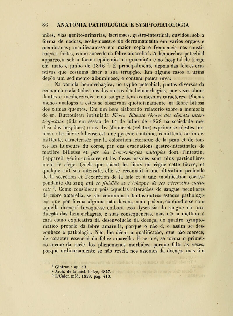 rnões, vias genito-urinarias, lacrimaes, gastro-intestinal, ouvidos; sob a forma de nódoas, ecchymoses, e de derramamento em vários orgàos e membranas; manifestam-se em maior copia e frequência nas consti- tuições fortes, como succede na febre amarella ^ A hemorrhea petechial appareceu sob a forma epidemica na guarnição e no hospital de Liege em maio e junho de 1846 ^. É principalaiente depois das febres eru- ptivas que costuma fazer a sua irrupção. Em alguns casos a urina depõe um sedimento albuminoso, e contem pouca uréa. Na variola hemorrhagica, no typho petechial, pontos diversos da economia e afastados uns dos outros dào hemorrhagias, por vezes abun- dantes e incoherciveis, cujo sangue tem os mesmos caracteres. Pheno- menos análogos a estes se observam quotidianamente na febre biliosa dos climas quentes. Em um bera elaborado relatório sobre a memoria do sr. Dutrouleau intitulada Fièvre Bilieuse Grave des climats inter- tropicaux (lida em sessão de 14 de julho de 1858 na sociedade me- dica dos hospitaes) o sr. dr. Monneret (relator) exprime-se n'estes ter- mos: «La fièvre bilieuse est une pyrexie continue, rémittente ou inter- mittente, caracterisée par la coloration icterique de la peau et de tou- tes les humeurs du corps, par des évacuations gastro-intestinales de matière bilieuse et par des hemorrhagies multiples dont lintestin, Tappareil génito-urinaire et les fosses nasales sont plus particulière- ment le siege. Quels que soient les lieux ou règne cette fièvre, et quelque soit son intensité, elle sé reconnait à une altération profonde de la sécrétion et Texcrétion de la bile et à une modification corres- pondante du sang qui se Jluidijíe et s'échappe de ses réservoirs natu- rels ^. Como considerar pois aquellas alterações do sangue peculiares da, febre amarella, se são communs a tantos outros estados pathologi- cos que por forma alguma não devem, nem podem, confundir-se com aquella doença? ínvoque-se embora essa dyscrasia do sangue na pro- ducção das hemorrhagias, e suas consequências, mas não a mettam á cara como explicativa da desenvolução da doença, do quadro sympto- matico próprio da febre amarella, porque o não é, e assim se des- conhece a pathologia. Não lhe dêem a qualificação, que não merece, de caracter essencial da febre amarella. E se o é, se forma o primei- ro termo da serie dos phenomenos mórbidos, porque falta ás vezes, porque ordinariamente se não revela nos assomos da doença, mas sim ' Gintrac.; op. cit. 2 Arch. de la méd. belge, 1847. 3 L'Union méd. 1838, pag. 418.