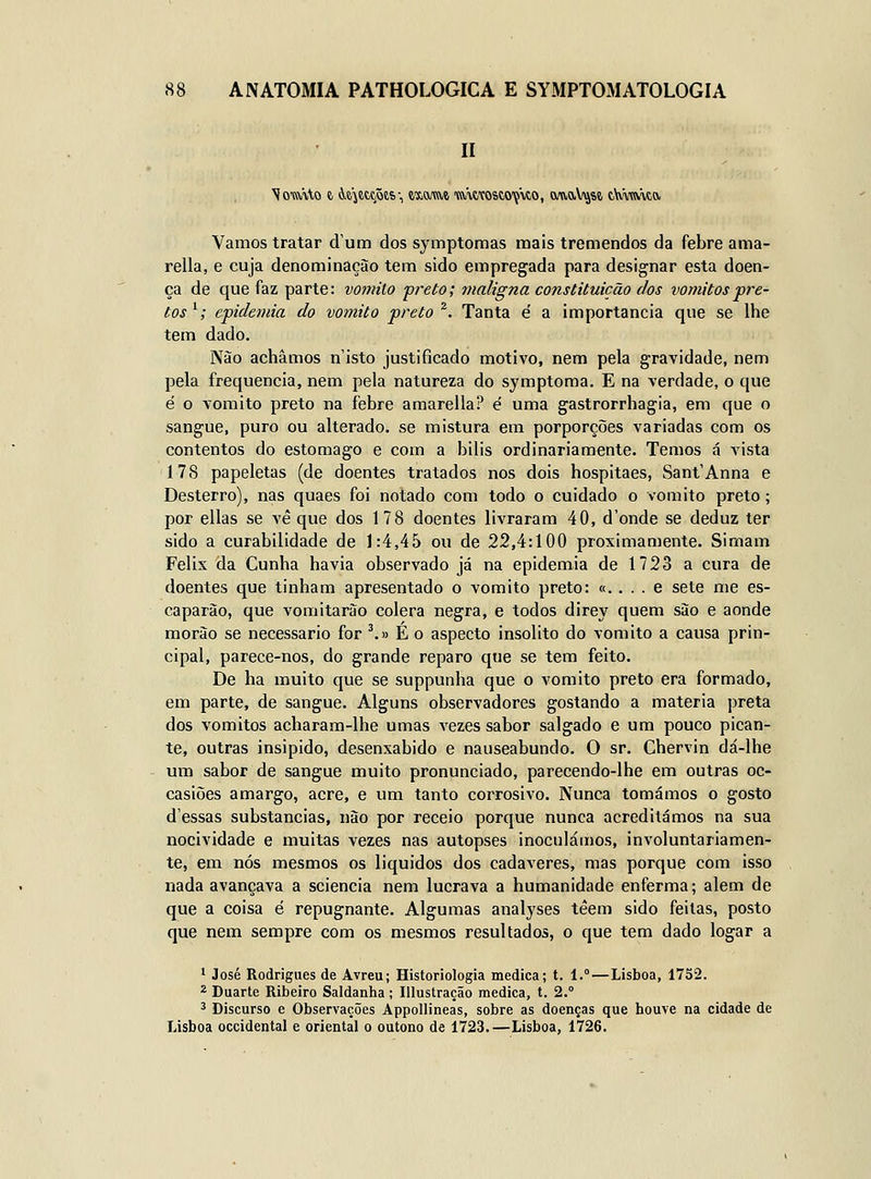 Vamos tratar dum dos symptomas mais tremendos da febre ama- rella, e cuja denominação tem sido empregada para designar esta doen- ça de que faz parte: vomito preto; maligna constituição dos vómitos'pre- tos '; epidemia do vomito preto ^. Tanta é a importância que se lhe tem dado. Nào achamos n isto justificado motivo, nem pela gravidade, nem pela frequência, nem pela natureza do symptoma. E na verdade, o que é o vomito preto na febre amarella? é uma gastrorrbagia, em que o sangue, puro ou alterado, se mistura em porporções variadas com os contentos do estômago e com a bilis ordinariamente. Temos á vista 17S papeletas (de doentes tratados nos dois hospitaes, Sant'Anna e Desterro), nas quaes foi notado com todo o cuidado o vomito preto; por ellas se vê que dos 1 78 doentes livraram 40, d'onde se deduz ter sido a curabilidade de 1:4,45 ou de 22,4:100 proximamente. Simam Félix da Cunha havia observado já na epidemia de 1723 a cura de doentes que tinham apresentado o vomito preto: «. . . . e sete me es- caparão, que vomitarão cólera negra, e todos direy quem são e aonde morão se necessário for ^.y É o aspecto insólito do vomito a causa prin- cipal, parece-nos, do grande reparo que se tem feito. De ha muito que se suppunha que o vomito preto era formado, em parte, de sangue. Alguns observadores gostando a matéria preta dos vómitos acharam-lhe umas vezes sabor salgado e um pouco pican- te, outras insipido, desenxabido e nauseabundo. O sr. Chervin dá-lhe um sabor de sangue muito pronunciado, parecendo-lhe em outras oc- casiões amargo, acre, e um tanto corrosivo. Nunca tomámos o gosto dessas substancias, não por receio porque nunca acreditámos na sua nocividade e muitas vezes nas autopses inoculáa)OS, involuntariamen- te, em nós mesmos os liquides dos cadáveres, mas porque com isso nada avançava a sciencia nem lucrava a humanidade enferma; alem de que a coisa é repugnante. Algumas analyses téem sido feitas, posto que nem sempre com os mesmos resultados, o que tem dado logar a * José Rodrigues de Avreu; Historiologia medica; t. 1.°—Lisboa, 1752. 2 Duarte Ribeiro Saldanha ; Illustração medica, t. 2.° ^ Discurso e Observações Appollineas, sobre as doenças que houve na cidade de Lisboa Occidental e oriental o outono de 1723.—Lisboa, 1726.