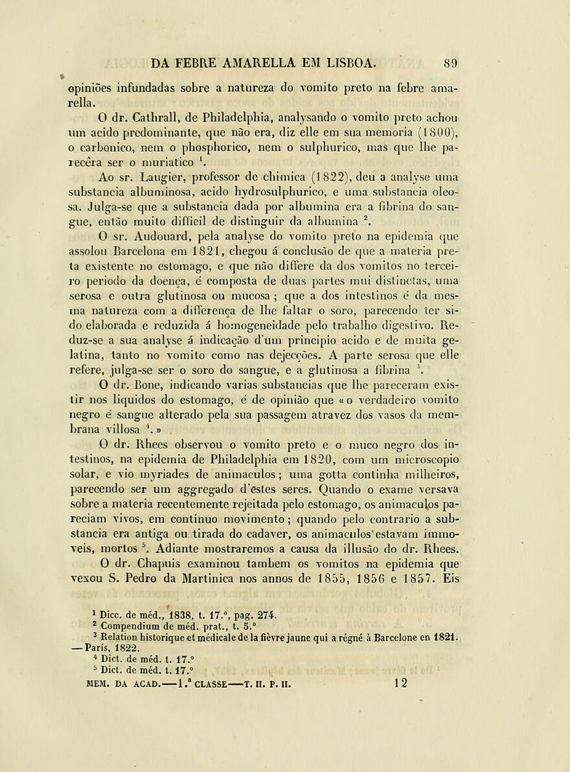 opiniões infundadas sobre a natureza do vomito preto na febre ama- rella. O dr. Catbrall, de Philadelpliia, analysando o yomito preto achou um acido predominante, que nào era, diz elle em sua memoria (1800), o carbónico, nem o phosphorico, nem o sulphurico, mas que lhe pa- recera ser o muriatico ^ Ao sr. Laiigier, professor de chimica (1822), deu a analyse uma substancia aIbun)inosa, acido hydrosulphurico, e uma substancia oleo- sa. Julga-se que a substancia dada por albumina era a fibrina do san- gue, enlào muito difficil de distinguir da albumina \ O sr. Audouard, pela analjse do vomito preto na epidemia que assolou Barcelona em 1821, chegou á conclusão de que a matéria pre- ta existente no estômago, e que não differe da dos vómitos no tercei- ro periodo da doença, é composta de duas partes mui distinctas, uma serosa e outra glutinosa ou mucosa ; que a dos intestinos é da mes- ma natureza com a diíTerença de lhe faltar o soro, parecendo ter si- do elaborada e reduzida á homogeneidade pelo trabalho digestivo. Re- duz-se a sua analyse á indicação d'um principio acido e de muita ge- latina, tanto no vomito como nas dejecções. A parte serosa que elle refere, julga-se ser o soro do sangue, e a glutinosa a fibrina ^ O dr. Boné, indicando varias substancias que lhe pareceram exis- tir nos liquidos do estômago, é de opinião que «o verdadeiro vomito negro é sangue alterado pela sua passagem atravez dos vasos da mem- brana villosa *.» O dr. Rhees observou o vomito preto e o muco negro dos in- testinos, na epidemia de Philadelphia em 1820, com um microscópio solar, e vio myriades de animaculos; uma gotta continha milheiros, parecendo ser um aggregado d'estes seres. Quando o exame versava sobre a luateria recentemente rejeitada pelo estômago, os animaculos pa- reciam vivos, em contínuo movimento; quando pelo contrario a sub- stancia era antiga ou tirada do cadáver, os animaculos'estavam immo- veis, mortos ^ Adiante mostraremos a causa da illusào do dr. Rhees. O dr. Chapuis examinou também os vómitos na epidemia que Tcxou S. Pedro da Martinica nos annos de 1855, 1856 e 1857. Eis 1 Dicc. de méd., 1838, t. 17.°, pag. 274. ^ Compendium de méd. prat., t. 5.° ^ Relation historique et médicale de la fièvre jaune qui a régné à Barcelone en 1821. — Paris, 1822. •* Dict. de méd. t. 17.» 5 Dict. de méd. 1.17.° SIEM. DA ACAD. 1 .* CLASSE T. II. P. II. 12