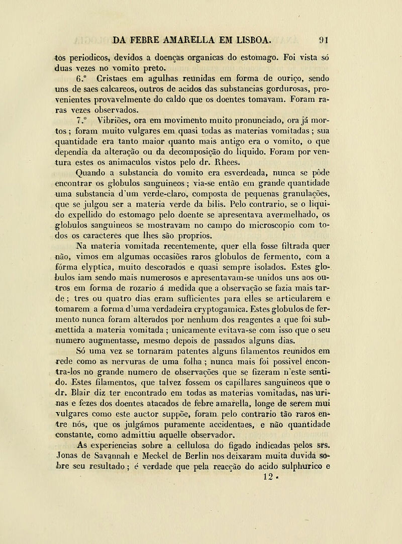 tos periódicos, devidos a doenças orgânicas do estômago. Foi vista só duas vezes no vomito preto. 6. Cristaes em agulhas reunidas em forma de ouriço, sendo uns de saes calcareos, outros de ácidos das substancias gordurosas, pro- venientes provavelmente do caldo que os doentes tomavam. Foram ra- ras vezes observados. 7.° Vibriões, ora em movimento muito pronunciado, ora já mor- tos ; foram muito vulgares em quasi todas as matérias vomitadas; sua quantidade era tanto maior quanto mais antigo era o vomito, o que dependia da alteração ou da decomposição do liquido. Foram por ven- tura estes os animaculos vistos pelo dr. Rhees. Quando a substancia do vomito era esverdeada, nunca se pôde encontrar os glóbulos sanguíneos; via-se então em grande quantidade •uma substancia d'um verde-claro, composta de pequenas granulações, que se julgou ser a matéria verde da bilis. Pelo contrario, se o liqui- do expellido do estômago pelo doente se apresentava avermelhado, os glóbulos sanguíneos se mostravam no campo do microscópio com to- dos os caracteres que lhes são próprios. Na matéria vomitada recentemente, quer ella fosse filtrada quer não, vimos em algumas occasiões raros glóbulos de fermento, com a forma elyptica, muito descorados e quasi sempre isolados. Estes glo-. bulos iam sendo mais numerosos e apresentavam-se unidos uns aos ou- tros em forma de rozario á medida que a observação se fazia mais tar- de ; três ou quatro dias eram sufficlentes para elles se articularem e tomarem a forma d'uma verdadeira cryptogamlca. Estes glóbulos de fer- mento nunca foram alterados por nenhum dos reagentes a que foi sub- mettida a matéria vomitada ; unicamente evitava-se com isso que o seu numero augmentasse, mesmo depois de passados alguns dias. Só uma vez se tornaram patentes alguns filamentos reunidos em rede como as nervuras de uma folha ; nunca mais foi possível encon- tra-los no grande numero de observações que se fizeram n'este senti- do. Estes filamentos, que talvez fossem os capillares sanguíneos que o dr. Ela ir diz ter encontrado em todas as matérias vomitadas, nas uri- nas e fezes dos doentes atacados de febre amarei la, longe de serem mui vulgares como este auctor suppõe, foram pelo contrario tão raros en* tre nós, que os julgámos puramente accidentaes, e não quantidade constante, como admittiu aquelle observador. As experiências sobre a cellulosa do fígado indicadas pelos srs. Jonas de Savannah e Meckel de Berlln nos deixaram muita duvida so- bre seu resultado; é verdade que pela reacção do acido sulphurico e 12.