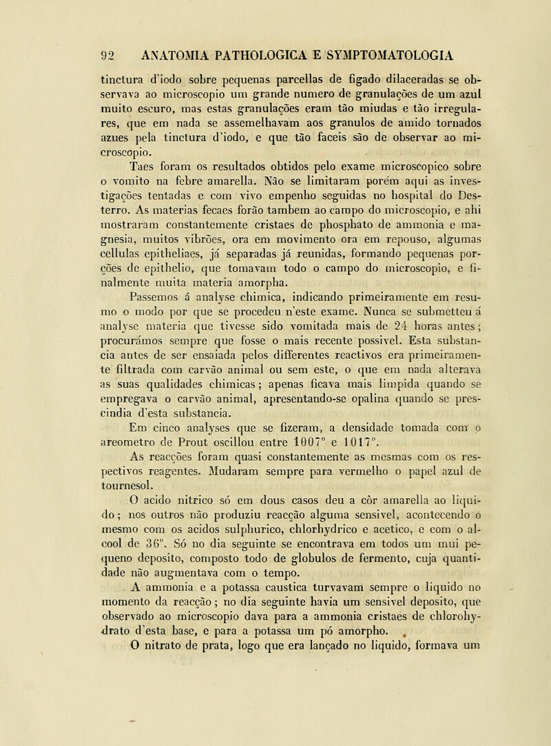 tinctura d'iodo sobre pequenas pareellas de fígado dilaceradas se ob- servava ao microscópio um grande numero de granulações de um azul muito escuro, mas estas granulações eram tão miúdas e tào irregula- res, que em nada se assemelhavam aos grânulos de amido tornados azues pela tinctura d'iodo, e que tão fáceis são de observar ao mi- croscópio. Taes foram os resultados obtidos pelo exame microscópico sobre o vomito na febre amarella. Nào se limitaram porém aqui as inves- tigações tentadas e com vivo empenho seguidas no hospital do Des- terro. As matérias fecaes forão também ao campo do microscópio, e ahi mostraram constantemente cristaes de phosphato de ammonia e ma- gnesia, muitos vibrões, ora em movimento ora em repouso, algumas cellulas epitheliaes, já separadas já reunidas, formando pequenas por- ções de epithelio, que tomavam todo o campo do microscópio, e fi- nalmente muita matéria amorpha. Passemos á analyse chimica, indicando primeiramente em resu- mo o modo por que se procedeu n'este exame. Nunca se submetteu á analjse matéria que tivesse sido vomitada mais de 24 horas antes; procurámos sempre que fosse o mais recente possivel. Esta substan- cia antes de ser ensaiada pelos differentes reactivos era primeiramen- te filtrada com carvão animal ou sem este, o que em nada alterava as suas qualidades chimicas; apenas ficava mais liinpida quando se empregava o carvão animal, apresentando-se opalina quando se pres- cindia d'esta substancia. Em cinco analyses que se fizeram, a densidade tomada com p areometro de Prout oscillou entre 1007° e 1017°. As reacções foram quasi constantemente as mesmas com os res- pectivos reagentes. Mudaram sempre para vermelho o papel azul de tournesol. O acido nitrico só em dous casos deu a côr amarella ao liqui- do ; nos outros não produziu reacção alguma sensível, acontecendo o mesmo com os ácidos sulphurico, chlorhydrico e acético, e com o ál- cool de 36°. Só no dia seguinte se encontrava era todos um mui pe- queno deposito, composto todo de glóbulos de fermento, cuja quanti- dade não augmentava com o tempo. A ammonia e a potassa cáustica turvavam sempre o liquido no momento da reacção; no dia seguinte havia um sensivel deposito, que observado ao microscópio dava para a ammonia cristaes de chlorohy- drato d'esta base, e para a potassa um pó amorpho. , O nitrato de prata, logo que era lançado no liquido, formava um