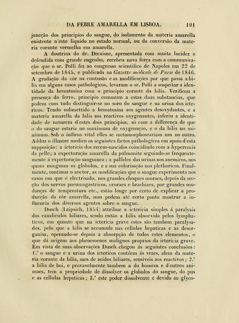 juncçào dos principies do sangue, do isolamento da matéria amarella existente n este liquido no estado normal, ou da conversão da maté- ria corante vermelha em amarella. A doutrina do dr. Decaisne, apresentada com muita lucidez e defendida com grande engenho, recebeu nova força com a communica- çào que o sr. Polli fez ao congresso scientifico de INapoles em 22 de setembro de 1845, e publicada na Gazette mcdicale de Paris de 1846. A gradação da côr na contusão e as modificações por que passa a bí- lis em alguns casos pathologicos, levaram o sr. Polli a suspeitar a iden- tidade da hematosina com o principio corante da bilis. Verificou a presença do ferro, principio commum a estas duas substancias, que podem com tudo distinguir-se no soro do sangue e na urina dos icté- ricos. Tendo submettido a hematosina aos agentes desoxydantes, e a matéria amarella da bilis aos reactivos oxygenantes, inferiu a identi- dade de natureza d'estes dois principios, só com a differença de que o do sangue estaria no maximum de oxygenaçào, e o da bilis no mi- nimum. Sob o influxo vital elles se metamorphoseariam um no outro. Adduz o illustre medico os seguintes factos pathologicos em apoio d'esta supposição: a ictericia dos recem-nascidos coincidindo com a hyperemia da pelle; a expectoração amarella da pulmonite seguindo-se frequente- mente á expectoração sanguinea ; a pallidez das urinas nos anemicos, nos quaes minguam os glóbulos, e a sua colorisação nos plethoricos. Final- mente, continua o auctor, as modificações que o sangue experimenta nos casos em que é electrisado, nos grandes choques moraes, depois da sec- ção dos nervos pneumogastricos, cruraes e brachiaes, por grandes mu- danças de temperatura etc, estão longe por certo de explicar a pro- ducção da côr amarella, mas podem até certo ponto mostrar a in- fluencia dos diversos agentes sobre o sangue. Dusch (Leipsich, 1854) attribue a ictericia simples á paralysia dos canaliculos biliares, sendo então a bilis absorvida pelos lympha- ticos, em quanto que na ictericia grave estes são também paralysa- dos, pelo que a bilis se accumula nas cellulas hepáticas e as desor- ganisa, operando-se depois a absorpção de todos estes elementos, o que dá origem aos phenomenos malignos próprios da ictericia grave. Em vista de suas observações Dusch chegou ás seguintes conclusões: 1.° o sangue e a urina dos ictéricos contéem ás vezes, alem da maté- ria corante da bilis, saes de ácidos biliares, sensíveis aos reactivos; 2.° a bilis de boi, e provavelmente também a do homem e doutros ani- maes, tem a propriedade de dissolver os glóbulos do sangue, do pus e as cellulas hepáticas; 3. este poder dissolvente é devido ao glyco-