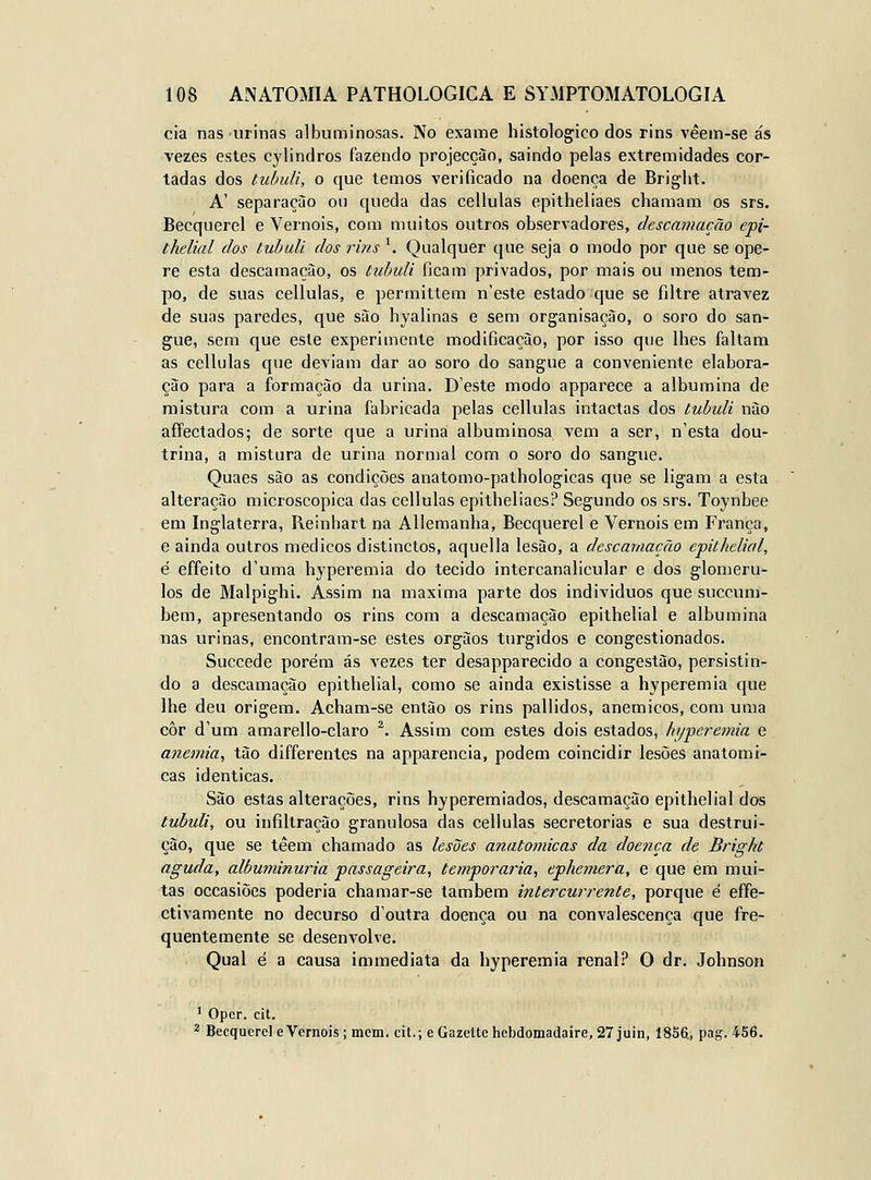 cia nas urinas albuminosas. No exame histológico dos rins vêein-se ás vezes estes cylindros fazendo projecção, saindo pelas extremidades cor- tadas dos tubuli, o que temos verificado na doença de Bright. A' separação ou queda das cellulas epitheliaes chamam os srs. Becquerel e Vernois, com muitos outros observadores, descamação epi- thelial dos tubuli dos rins'. Qualquer que seja o modo por que se ope- re esta descamação, os tubuli ficam privados, por mais ou menos tem- po, de suas cellulas, e permittem n'este estado que se filtre atravez de suas paredes, que são hyalinas e sem organisaçào, o soro do san- gue, sem que este experimente modificação, por isso que lhes faltam as cellulas que deviam dar ao soro do sangue a conveniente elabora- ção para a formação da urina. Deste modo apparece a albumina de mistura com a urina fabricada pelas cellulas intactas dos tubuli não aíFectados; de sorte que a urinai albuminosa vem a ser, nesta dou- trina, a mistura de urina normal com o soro do sangue. Quaes são as condições anatonio-pathologicas que se ligam a esta alteração microscópica das cellulas epitheliaes? Segundo os srs. Toynbee em Inglaterra, Reinhart na Allemanha, Becquerel e Vernois em França, e ainda outros médicos distinctos, aquella lesão, a descamação epithelial, é effeito d'uma hyperemia do tecido intercanalicular e dos glomeru- los de Malpighi. Assim na máxima parte dos indivíduos que succum- bem, apresentando os rins com a descamação epithelial e albumina nas urinas, encontram-se estes órgãos túrgidos e congestionados. Succede porém ás vezes ter desapparecido a congestão, persistin- do a descamação epithelial, como se ainda existisse a hyperemia que lhe deu origem. Acham-se então os rins pallidos, anemicos, com uma côr d'um amarello-claro ^. Assim com estes dois estados, fii/peremia e anemia^ tão differenles na apparencia, podem coincidir lesões anatómi- cas idênticas. São estas alterações, rins hyperemiados, descamação epithelial dos tubuli, ou infiltração granulosa das cellulas secretorias e sua destrui- ção, que se têem chamado as lesões anatómicas da doença de Bright aguda, albuminúria passageira, temporária, epJiemera, e que em mui- tas occasiões poderia chamar-se também intercurrente, porque é effe- ctivamente no decurso doutra doença ou na convalescença que fre- quentemente se desenvolve. Qual é a causa immediata da hyperemia renal? O dr. Johnson ' Opcr. cit. ^ Becquerel eVernois; mem. cit.; eGazettehebdomadaire,27juin, 1856, pag. 456.