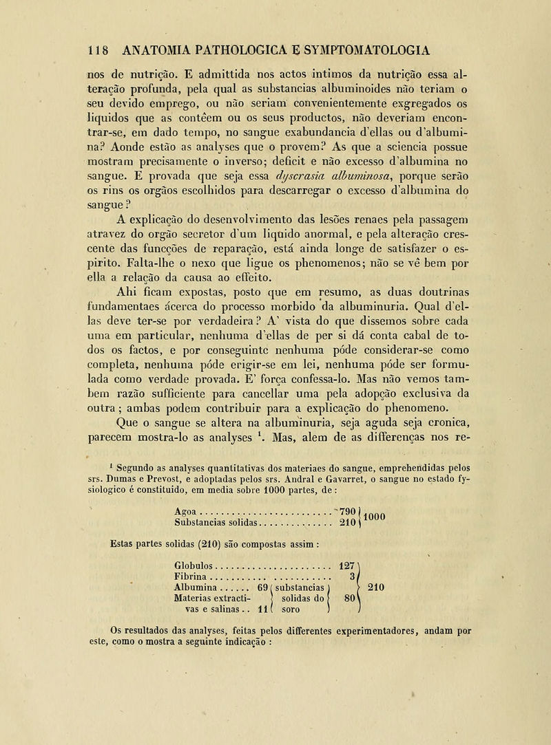 nos de nutrição. E admittida nos actos íntimos da nutrição essa al- teração profunda, pela qual as substancias albuminóides não teriam o seu devido emprego, ou não seriam convenientemente exgregados os liquidos que as contéem ou os seus productos, não deveriam encon- trar-se, em dado tempo, no sangue exabundancia d'ellas ou d'albumi- na? Aonde estão as analyses que o provem? As que a sciencia possue mostram precisamente o inverso; deficit e não excesso d'albumina no sangue. E provada que seja essa dyscrasia albumÍ7iosa, porque serão os rins os órgãos escolbidos para descarregar o excesso d'albumina do sangue ? A explicação do desenvolvimento das lesões renaes pela passagem atravez do órgão secretor dum liquido anormal, e pela alteração cres- cente das funcções de reparação, está ainda longe de satisfazer o es- pirito. Falta-lhe o nexo que ligue os phenomenos; não se vé bem por ella a relação da causa ao effeito. Ahi ficam expostas, posto que em resumo, as duas doutrinas fundamentaes acerca do processo mórbido da albuminúria. Qual d'el- las deve ter-se por verdadeira? A' vista do que dissemos sobre cada uma em particular, nenhuma d'ellas de per si dá conta cabal de to- dos os factos, e por conseguinte nenhuma pode considerar-se como completa, nenhuma pode erigir-se em lei, nenhuma pode ser formu- lada como verdade provada. E' força confessa-lo. Mas não vemos tam- bém razão sufficiente para cancellar uma pela adopção exclusiva da outra; ambas podem contribuir para a explicação do phenomeno. Que o sangue se altera na albuminúria, seja aguda seja crónica, parecem mostra-lo as analyses *. Mas, alem de as differenças nos re- ' Segundo as analyses quantitativas dos materiaes do sangue, emprehendidas pelos srs. Dumas e Prevost, e adoptadas pelos srs. Andral e Gavarret, o sangue no estado fy- siologico é constituído, em media sobre 1000 partes, de : Agoa ^^^^ilOGO Substancias solidas 2101 Estas partes solidas (210) são compostas assim : Glóbulos 127 \ Fibrina 3/ Albumina 69 í substancias 1 > 210 Matérias extracti- j solidas do I 80 \ vas e salinas .. 11 ( soro ) j Os resultados das analyses, feitas pelos diíferentes experimentadores, andam por este, como o mostra a seguinte indicação :