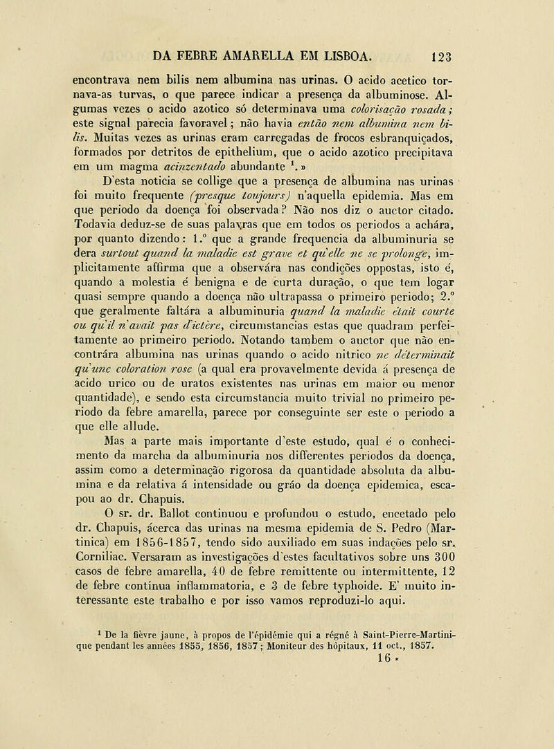 encontrava nem bilis nem albumina nas urinas. O acido acético tor- nava-as turvas, o que parece indicar a presença da álbuminose. Al- gumas vezes o acido azotico só determinava uma colorisação rosada; este signal parecia favorável; não havia então nem albumina nem bi- lis. Muitas vezes as urinas eram carregadas de frocos esbranquiçados, formados por detritos de epithelium, que o acido azotico precipitava em um magma acinzentado abundante ^ » Desta noticia se collige que a presença de albumina nas urinas foi muito frequente (presque toujours) n'aquella epidemia. Mas em que periodo da doença foi observada ? Não nos diz o auctor citado. Todavia deduz-se de suas palavras que em todos os periodos a achara, por quanto dizendo: 1. que a grande frequência da albuminúria se dera surtout quand la maladie est grave et quelle ne se 'prolong'e, im- plicitamente affirma que a observara nas condições oppostas, isto e', quando a moléstia é benigna e de curta duração, o que tem logar quasi sempre quando a doença não ultrapassa o primeiro periodo; 2. que geralmente faltara a albuminúria quand la maladie était courte ou quil navait pas dictère, circumstancias estas que quadram perfei- tamente ao primeiro periodo. Notando também o auctor que não en- contrara albumina nas urinas quando o acido nitrico 7ie déterminait quutie coloration rose (a qual era provavelmente devida á presença de acido úrico ou de uratos existentes nas urinas em maior ou menor quantidade), e sendo esta circumstancia muito trivial no primeiro pe- riodo da febre amarella, parece por conseguinte ser este o periodo a que elle allude. Mas a parte mais importante d'este estudo, qual é o conheci- mento da marcha da albuminúria nos differentes periodos da doença, assim como a determinação rigorosa da quantidade absoluta da albu- mina e da relativa á intensidade ou gráo da doença epidemica, esca- pou ao dr. Chapuis, O sr. dr. Ballot continuou e profundou o estudo, encetado pelo dr. Chapuis, acerca das urinas na mesma epidemia de S. Pedro (Mar- tinica) em 1856-1857, tendo sido auxiliado em suas indações pelo sr, Corniliac, Versaram as investigações d'estes facultativos sobre uns 300 casos de febre amarella, 40 de febre remittente ou intermittente, 12 de febre contínua inflammatorla, e .3 de febre typhoide. E' muito in- teressante este trabalho e por isso vamos r€produzi-lo aqui. 1 De la flèvre jaune, à propôs de répidémie qui a régné à Saint-Pierre-Martini- que pendant les années 1855, 1856, 18S7; Moniteur des hôpitaux, 11 oct., 1857. 16*