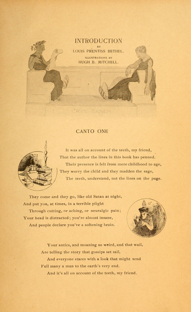 INTRODUCTION LOUIS PRENTISS BETHEL ILLUSTRATIONS BY HUGH B. MITCHELL. CANTO ONE It was all on account of the teeth, my friend, That the author the lines in this book has penned. Their presence is felt from mere childhood to age, They worry the child and they madden the sage, The teeth, understand, not the lines on the page. They come and they go, like old Satan at night, And put you, at times, in a terrible plight Through cutting, or aching, or neuralgic pain; Your head is distracted ; you're almost insane, And people declare you've a softening brain. Your antics, and moaning so weird, and that wail, Are telling the story that gossips set sail, And everyone stares with a look that might send Full many a man to the earth's very end. And it's all on account of the teeth, my friend.