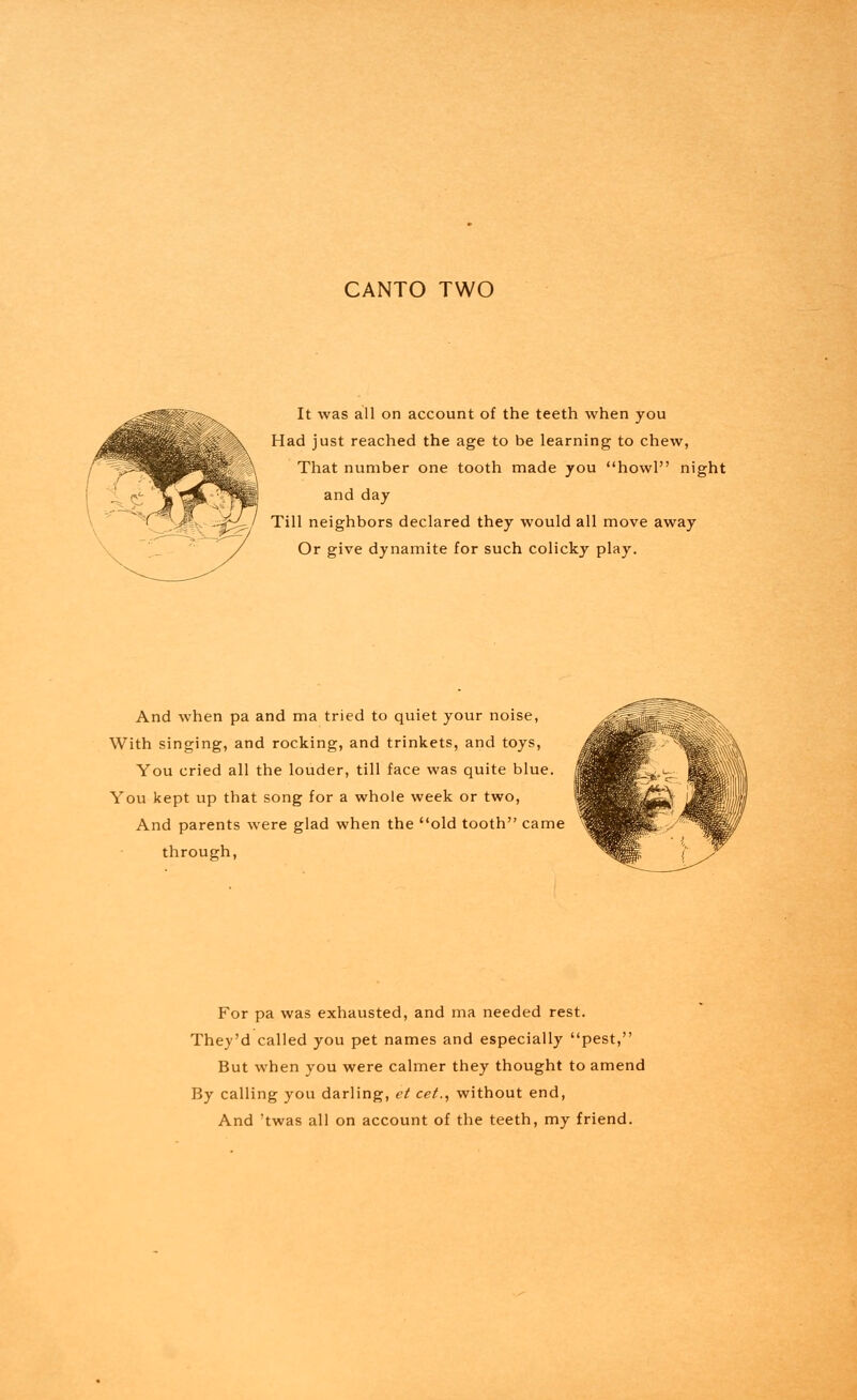 CANTO TWO It was all on account of the teeth when you Had just reached the age to be learning to chew, That number one tooth made you howl night and day Till neighbors declared they would all move away Or give dynamite for such colicky play. And when pa and ma tried to quiet your noise, With singing, and rocking, and trinkets, and toys, You cried all the louder, till face was quite blue. You kept up that song for a whole week or two, And parents were glad when the old tooth came through, For pa was exhausted, and ma needed rest. They'd called you pet names and especially pest, But when you were calmer they thought to amend By calling you darling, et cet., without end,