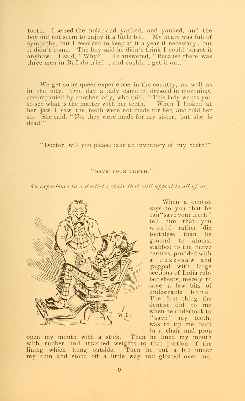 tooth. I seized the molar and yanked, and yanked, and the boy did not seem to enjoy it a little bit. My heart was full of sympathy, but I resolved to keep at it a year if necessary; but it didnt come. The boy said he didn't think I could 'stract it anyhow. I said, Why? He answered, ''Because there was three men in Buffalo tried it and couldn't get it out. We get some queer experiences in the country, as well as in the city. One day a lady came in, dressed in mourning, accompanied by another lady, who said: This lady wants you to see what is the matter with her teeth. When I looked at her jaw I saw the teeth were not made for her, and told her so. She said, No, they were made for my sister, but she is dead. Doctor, will you please take an inventory of my teeth? SAVE YOUR TEETH. An experience in a dentist's chair tJiat will appeal to all of us. open with my mouth with a stick. Then rubber and attached weights to lining which hung outside. Then my chin and stood off a little way When a dentist says to you that he cansave your teeth tell him that you would rather die toothless than be ground to atoms, stabbed to the nerve centres, prodded with a buzz-saw and gagged with large sections of India rub- ber sheets, merely to save a few bits of undesirable bone. The first thing the dentist did to me when he undertook to  save my teeth, was to tip me back in a chair and prop he lined my mouth that portion of the he put a bib under and gloated over me.