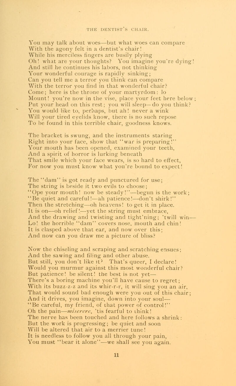 THE DENTIST S CHAIR. You may talk about woes—but what woes can compare With the agony felt in a dentist's chair! While his merciless fingers are busily plying Oh! what are your thoughts? You imagine you're dying! And still he continues his labors, not thinking Your wonderful courage is rapidly sinking; Can you tell me a terror you think can compare With the terror you find in that wonderful chair? Come; here is the throne of your martyrdom: lo Mount! you're now in the vise, place your feet here below; Put your head on this rest; you will sleep—do you think? You would like to, perhaps, but ah! never a wink Will your tired eyelids know, there is no such repose To be found in this terrible chair, goodness knows. The bracket is swung, and the instruments staring Right into your face, show that war is preparing! Your mouth has been opened, examined your teeth, And a spirit of horror is lurking beneath That smile which your face wears, is so hard to effect, For now you must know what you're bound to expect! The dam is got ready and punctured for use; The string is beside it two evils to choose; Ope your mouth! now be steady!—begun is the work; Be quiet and careful!—ah patience!—don't shirk! Then the stretching—oh heavens! to get it in place. It is on—oh relief!—yet the string must embrace, And the drawing and twisting and tight'ning; 'twill win— Lo! the horrible dam covers nose, mouth and chin! It is clasped above that ear, and now over this; And now can you draw me a picture of bliss? Now the chiseling and scraping and scratching ensues; And the sawing and filing and other abuse. But still, you don't like it? That's queer, I declare! Would you murmur against this most wonderful chair? But patience! be silent! the best is not yet— There's a boring machine you'll have cause to regret; With its buzz-z-z and its whir-r-r, it will sing you an air. That would sound bad enough were you out of this chair; And it drives, you imagine, down into your soul— Be careful, my friend, of that power of control! Oh the pain—miserere, 'tis fearful to think! The nerve has been touched and here follows a shrink: But the work is progressing; be quiet and soon Will be altered that air to a merrier tune! It is needless to follow you all through your pain, You must bear it alone—we shall see you again.