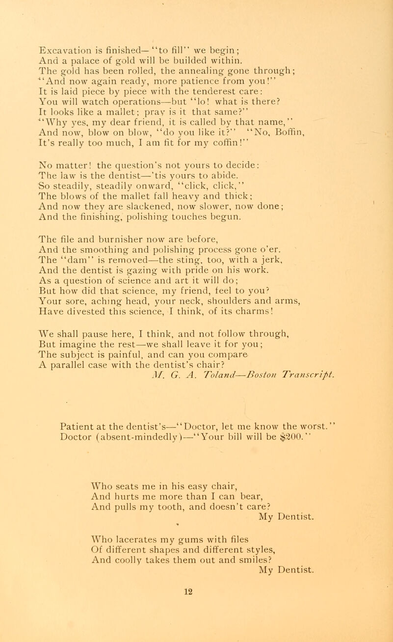 Excavation is finished—to fill we begin; And a palace of gold will be builded within. The gold has been rolled, the annealing gone through; ■And now again ready, more patience from you! It is laid piece by piece with the tenderest care: You will watch operations—but lo! what is there? It looks like a mallet; pray is it that same? 4'Why yes, my dear friend, it is called by that name, And now, blow on blow, do you like it? No, Boffin, It's really too much, I am fit for my coffin! No matter! the question's not yours to decide: The law is the dentist—'tis yours to abide. So steadily, steadily onward, click, click, The blows of the mallet fall heavy and thick; And now they are slackened, now slower, now done; And the finishing, polishing touches begun. The file and burnisher now are before, And the smoothing and polishing process gone o'er. The dam is removed—the sting, too, with a jerk, And the dentist is gazing with pride on his work. As a question of science and art it will do; But how did that science, my friend, feel to you? Your sore, aching head, your neck, shoulders and arms, Have divested this science, I think, of its charms! We shall pause here, I think, and not follow through, But imagine the rest—we shall leave it for you; The subject is painful, and can you compare A parallel case with the dentist's chair? M. G. A. ToJand—Boston Transcript. Patient at the dentist's—Doctor, let me know the worst. Doctor (absent-mindedly)—Your bill will be $200. Who seats me in his easy chair, And hurts me more than I can bear, And pulls my tooth, and doesn't care? My Dentist. Who lacerates my gums with files Of different shapes and different styles, And coolly takes them out and smiles? My Dentist.