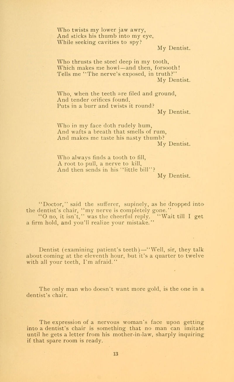 Who twists my lower jaw awry, And sticks his thumb into my eye, While seeking cavities to spy? My Dentist. Who thrusts the steel deep in my tooth. Which makes me howl—and then, forsooth! Tells me ''The nerve's exposed, in truth? My Dentist. Who, when the teeth are filed and ground, And tender orifices found. Puts in a burr and twists it round? My Dentist. Who in my face doth rudely hum, And wafts a breath that smells of rum, And makes me taste his nasty thumb? My Dentist. Who always finds a tooth to fill, A root to pull, a nerve to kill, And then sends in his little bill? My Dentist. Doctor, said the sufferer, supinely, as he dropped into the dentist's chair, my nerve is completely gone. O no, it isn't, was the cheerful reply. Wait till I get a firm hold, and you'll realize your mistake. Dentist (examining patient's teeth)—Well, sir, they talk about coming at the eleventh hour, but it's a quarter to twelve with all your teeth, I'm afraid. The only man who doesn't want more gold, is the one in a dentist's chair. The expression of a nervous woman's face upon getting into a dentist's chair is something that no man can imitate until he gets a letter from his mother-in-law, sharply inquiring if that spare room is ready.