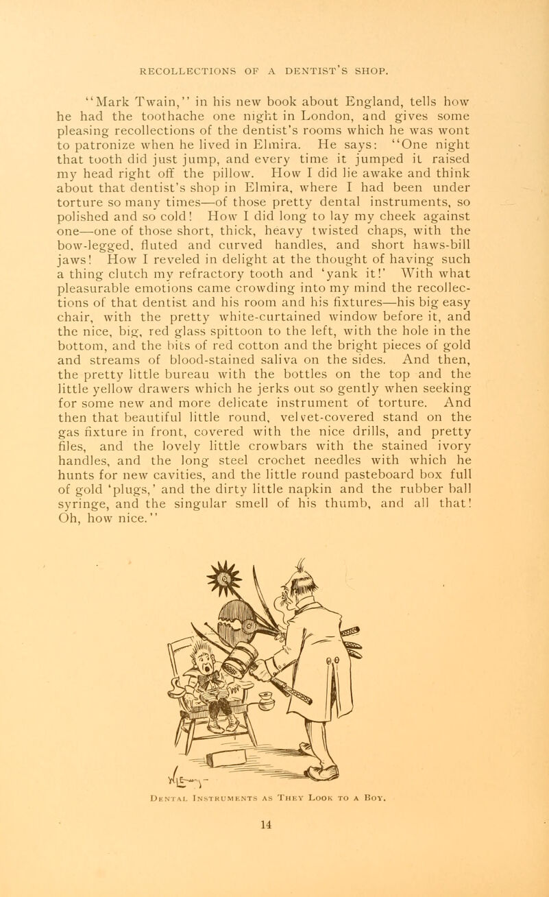 RECOLLECTIONS OF A DENTIST S SHOP. Mark Twain, in his new book about England, tells how he had the toothache one night in London, and gives some pleasing recollections of the dentist's rooms which he was wont to patronize when he lived in Elmira. He says: One night that tooth did just jump, and every time it jumped it raised my head right off the pillow. How I did lie awake and think about that dentist's shop in Elmira, where I had been under torture so many times—of those pretty dental instruments, so polished and so cold! How I did long to lay my cheek against one—one of those short, thick, heavy twisted chaps, with the bow-legged, fluted and curved handles, and short haws-bill jaws! How I reveled in delight at the thought of having such a thing clutch my refractory tooth and 'yank it!' With what pleasurable emotions came crowding into my mind the recollec- tions of: that dentist and his room and his fixtures—his big easy chair, with the pretty white-curtained window before it, and the nice, big, red glass spittoon to the left, with the hole in the bottom, and the bits of red cotton and the bright pieces of gold and streams of blood-stained saliva on the sides. And then, the pretty little bureau with the bottles on the top and the little yellow drawers which he jerks out so gently when seeking for some new and more delicate instrument of torture. And then that beautiful little round, velvet-covered stand on the gas fixture in front, covered with the nice drills, and pretty files, and the lovely little crowbars with the stained ivory handles, and the long steel crochet needles with which he hunts for new cavities, and the little round pasteboard box full of gold 'plugs,' and the dirty little napkin and the rubber ball syringe, and the singular smell of his thumb, and all that! Oh, how nice. mstt Dental Instruments as They Look to a Boy. u