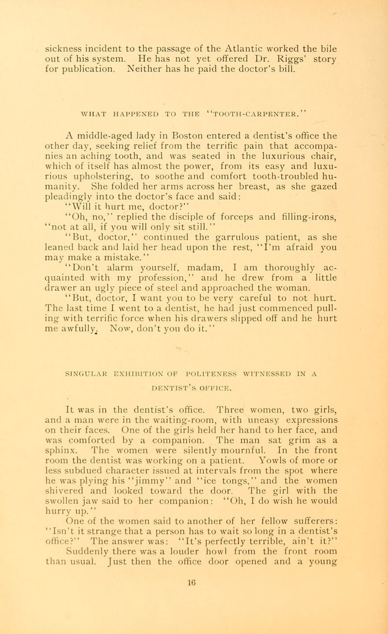 sickness incident to the passage of the Atlantic worked the bile out of his system. He has not yet offered Dr. Riggs' story for publication. Neither has he paid the doctor's bill. WHAT HAPPENED TO THE TOOTH-CARPENTER. A middle-aged lady in Boston entered a dentist's office the other day, seeking relief from the terrific pain that accompa- nies an aching tooth, and was seated in the luxurious chair, which of itself has almost the power, from its easy and luxu- rious upholstering, to soothe and comfort tooth-troubled hu- manity. She folded her arms across her breast, as she gazed pleadingly into the doctor's face and said: Will it hurt me, doctor? Oh, no, replied the disciple of forceps and filling-irons, not at all, if you will only sit still. But, doctor, continued the garrulous patient, as she leaned back and laid her head upon the rest, I'm afraid you may make a mistake. Don't alarm yourself, madam, I am thoroughly ac- quainted with my profession, and he drew from a little drawer an ugly piece of steel and approached the woman. But, doctor, I want you to be very careful to not hurt. The last time I went to a dentist, he had just commenced pull- ing with terrific force when his drawers slipped off and he hurt me awfully. Now, don't you do it. SINGULAR EXHIBITION OF POLITENESS WITNESSED IN A DENTIST'S OFFICE. It was in the dentist's office. Three women, two girls, and a man were in the waiting-room, with uneasy expressions on their faces. One of the girls held her hand to her face, and was comforted by a companion. The man sat grim as a sphinx. The women were silently mournful. In the front room the dentist was working on a patient. Yowls of more or less subdued character issued at intervals from the spot where he was plying his jimmy and ice tongs, and the women shivered and looked toward the door. The girl with the swollen jaw said to her companion: Oh, I do wish he would hurry up. One of the women said to another of her fellow sufferers: Isn't it strange that a person has to wait so long in a dentist's office? The answer was: It's perfectly terrible, ain't it? Suddenly there was a louder howl from the front room than usual. Just then the office door opened and a young