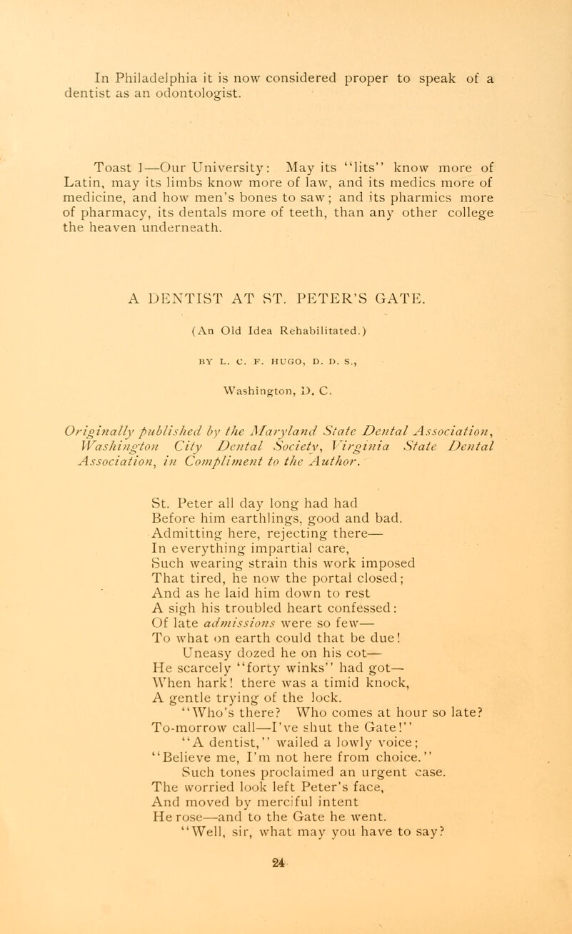 In Philadelphia it is now considered proper to speak of a dentist as an odontologist. Toast]—Our University: May its lits know more of Latin, may its limbs know more of law, and its medics more of medicine, and how men's bones to saw; and its pharmics more of pharmacy, its dentals more of teeth, than any other college the heaven underneath. A DENTIST AT ST. PETER'S GATE. (An Old Idea Rehabilitated.) BY L. C. F. HUGO, D. D. S., Washington, D. C. Originally published by the Maryland State Dental Association, Washington City Dental Society, Virginia State Dental Association, in Compliment to the Author. St. Peter all day long had had Before him earthlings, good and bad. Admitting here, rejecting there— In everything impartial care, Such wearing strain this work imposed That tired, he now the portal closed; And as he laid him down to rest A sigh his troubled heart confessed: Of late admissions were so few— To what on earth could that be due! Uneasy dozed he on his cot— He scarcely forty winks had got— When hark! there was a timid knock, A gentle trying of the lock. Who's there? Who comes at hour so late? To-morrow call—I've shut the Gate! A dentist, wailed a lowly voice; Believe me, I'm not here from choice. Such tones proclaimed an urgent case. The worried look left Peter's face, And moved by merciful intent He rose—and to the Gate he went. Well, sir, what may you have to say?