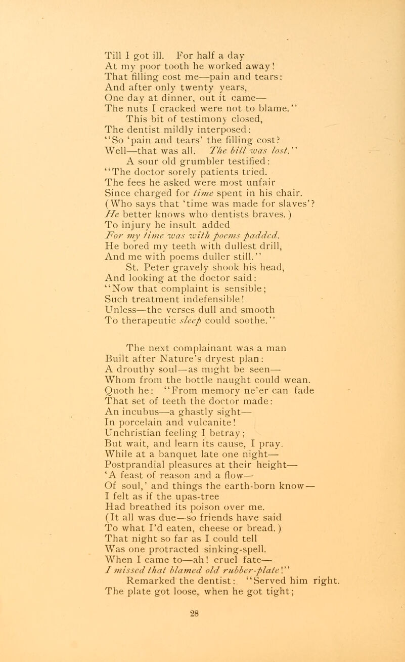 Till I got ill. For half a day At my poor tooth he worked away! That filling cost me—pain and tears: And after only twenty years, One day at dinner, out it came— The nuts I cracked were not to blame. This bit of testimony closed, The dentist mildly interposed: So 'pain and tears' the filling cost? Well—that was all. The bill-was lost. A sour old grumbler testified: The doctor sorely patients tried. The fees he asked were most unfair Since charged for time spent in his chair. (Who says that 'time was made for slaves'? He better knows who dentists braves.) To injury he insult added For my time was with poems padded. He bored my teeth with dullest drill, And me with poems duller still. St. Peter gravely shook his head, And looking at the doctor said: Now that complaint is sensible; Such treatment indefensible! Unless—the verses dull and smooth To therapeutic sleep could soothe. The next complainant was a man Built after Nature's dryest plan: A drouthy soul—as might be seen— Whom from the bottle naught could wean. Quoth he: From memory ne'er can fade That set of teeth the doctor made: An incubus—a ghastly sight— In porcelain and vulcanite! Unchristian feeling I betray; But wait, and learn its cause, I pray. While at a banquet late one night— Postprandial pleasures at their height— 'A feast of reason and a flow— Of soul,' and things the earth-born know — I felt as if the upas-tree Had breathed its poison over me. (It all was due—so friends have said To what I'd eaten, cheese or bread.) That night so far as I could tell Was one protracted sinking-spell. When I came to—ah! cruel fate— / missed that blamed old rubber-plate! Remarked the dentist: Served him right. The plate got loose, when he got tight;