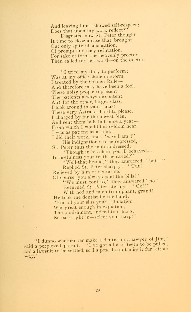 And leaving him—showed self-respect; Does that upon my work reflect? Disgusted now St. Peter thought It time to close a case that brought Out only spiteful accusation, Of prompt and easy refutation. For sake of form the heavenly proctor Then called for last word—on the doctor. I tried my duty to perform; Was at my office shine or storm. I treated by the Golden Rule— And therefore may have been a fool. These noisy people represent The patients always discontent. Ah! for the other, larger class, I look around in vain—alas! These very Astrals—hard to please, I charged by far the lowest fees; And sent them bills but once a year — From which I would but seldom hear. I was as patient as a lamb— I did their work, and--'here I am'! His indignation scarce repressed, St. Peter thus the mob addressed: Though in his chair you ill behaved— In usefulness your teeth he saved? Well-that-he-did, they answered, but- Replied St. Peter sharply: Tut! Relieved by him of dental ills Of course, you always paid the bills? We must confess, they answered no.' Returned St. Peter sternly: Go!! With nod and mien triumphant, grand! He took the dentist by the hand: For all your sins your tribulation Was great enough in expiation, The punishment, indeed too sharp; So pass right in—select your harp! I dunno whether ter make a dentist or a lawyer of }\m,'' said a perplexed parent. I've got a lot of teeth to be pulled, an' a lawsuit to be settled, so I s'pose I can't miss it fur either way.