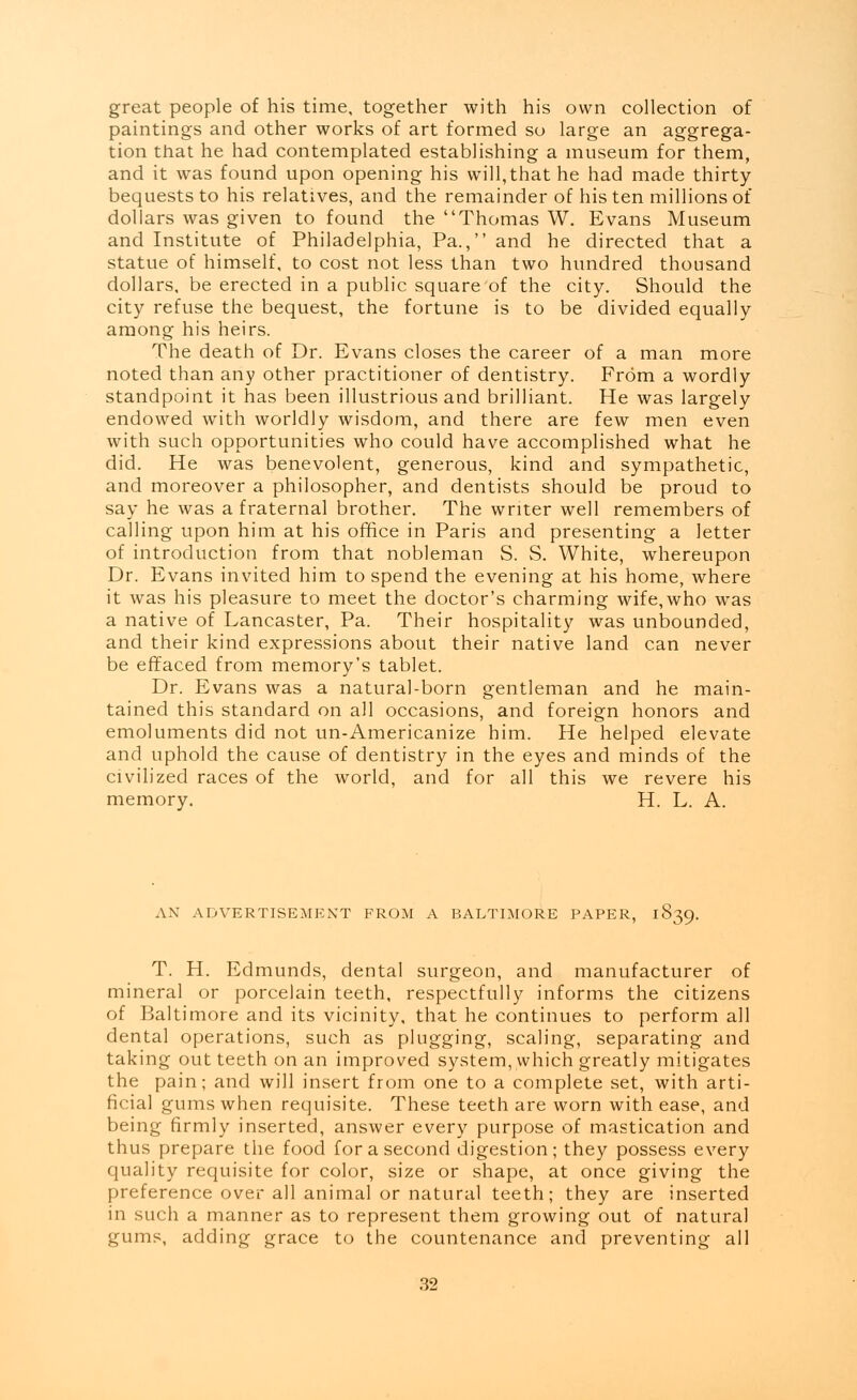 great people of his time, together with his own collection of paintings and other works of art formed so large an aggrega- tion that he had contemplated establishing a museum for them, and it was found upon opening his will,that he had made thirty bequests to his relatives, and the remainder of his ten millions of dollars was given to found the Thomas W. Evans Museum and Institute of Philadelphia, Pa., and he directed that a statue of himself, to cost not less than two hundred thousand dollars, be erected in a public square of the city. Should the city refuse the bequest, the fortune is to be divided equally among his heirs. The death of Dr. Evans closes the career of a man more noted than any other practitioner of dentistry. From a wordly standpoint it has been illustrious and brilliant. He was largely endowed with worldly wisdom, and there are few men even with such opportunities who could have accomplished what he did. He was benevolent, generous, kind and sympathetic, and moreover a philosopher, and dentists should be proud to say he was a fraternal brother. The writer well remembers of calling upon him at his office in Paris and presenting a letter of introduction from that nobleman S. S. White, whereupon Dr. Evans invited him to spend the evening at his home, where it was his pleasure to meet the doctor's charming wife,who was a native of Lancaster, Pa. Their hospitality was unbounded, and their kind expressions about their native land can never be effaced from memory's tablet. Dr. Evans was a natural-born gentleman and he main- tained this standard on all occasions, and foreign honors and emoluments did not un-Americanize him. He helped elevate and uphold the cause of dentistry in the eyes and minds of the civilized races of the world, and for all this we revere his memory. H. L. A. AN ADVERTISEMENT FROM A BALTIMORE PAPER, 1839. T. H. Edmunds, dental surgeon, and manufacturer of mineral or porcelain teeth, respectfully informs the citizens of Baltimore and its vicinity, that he continues to perform all dental operations, such as plugging, scaling, separating and taking out teeth on an improved system, which greatly mitigates the pain; and will insert from one to a complete set, with arti- ficial gums when requisite. These teeth are worn with ease, and being firmly inserted, answer every purpose of mastication and thus prepare the food for a second digestion; they possess every quality requisite for color, size or shape, at once giving the preference over all animal or natural teeth; they are inserted in such a manner as to represent them growing out of natural gums, adding grace to the countenance and preventing all