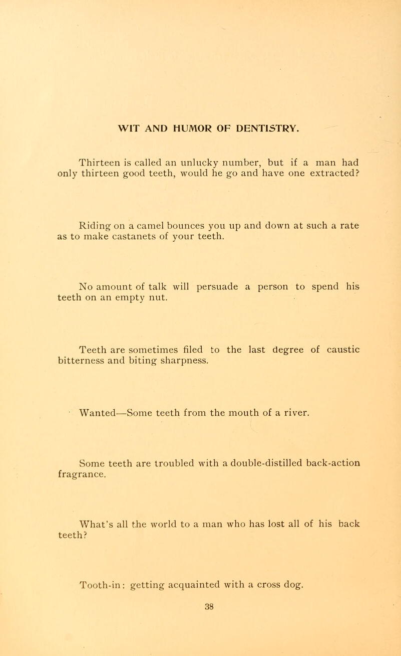 WIT AND HUMOR OF DENTISTRY. Thirteen is called an unlucky number, but if a man had only thirteen good teeth, would he go and have one extracted? Riding on a camel bounces you up and down at such a rate as to make castanets of your teeth. No amount of talk will persuade a person to spend his teeth on an empty nut. Teeth are sometimes filed to the last degree of caustic bitterness and biting sharpness. Wanted—Some teeth from the mouth of a river. Some teeth are troubled with a double-distilled back-action fragrance. What's all the world to a man who has lost all of his back teeth? Tooth-in: getting acquainted with a cross dog.