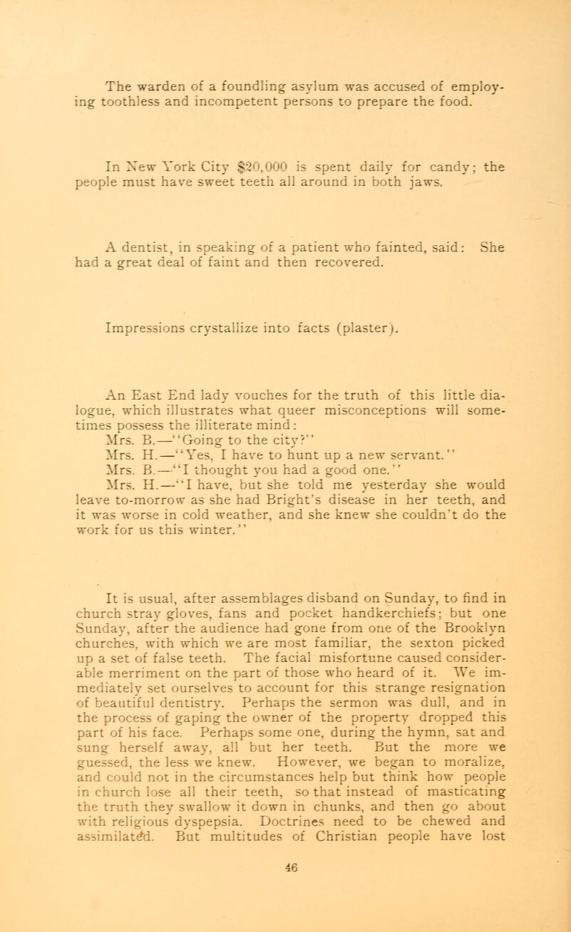 The warden of a foundling asylum was accused of employ- ing toothless and incompetent persons to prepare the food. In Xew York City $20,000 is spent daily for candy; the people must have sweet teeth all around in both jaws. A dentist, in speaking of a patient who fainted, said: She had a great deal of faint and then recovered. Impressions crystallize into facts (plaster). An East End lady vouches for the truth of this little dia- logue, which illustrates what queer misconceptions will some- times possess the illiterate mind: Mrs. B.—Going to the city? Mrs. H.—Yes, I have to hunt up a new servant. Mrs. B.—I thought you had a good one. Mrs. H.—'T have, but she told me yesterday she would leave to-morrow as she had Bright's disease in her teeth, and it was worse in cold weather, and she knew she couldn't do the work for us this winter. It is usual, after assemblages disband on Sunday, to find in church stray gloves, fans and pocket handkerchiefs; but one Sunday, after the audience had gone from one of the Brooklyn churches, with which we are most familiar, the sexton picked up a set of false teeth. The facial misfortune caused consider- able merriment on the part of those who heard of it. We im- mediately set ourselves to account for this strange resignation of beautiful dentistry. Perhaps the sermon was dull, and in the process of gaping the owner of the property dropped this part of his face. Perhaps some one, during the hymn, sat and sung herself away, all but her teeth. But the more we guessed, the less we knew. However, we began to moralize, and could not in the circumstances help but think how people in church lose all their teeth, so that instead of masticating the truth they swallow it down in chunks, and then go about with religious dyspepsia. Doctrines need to be chewed and assimilated. But multitudes of Christian people have lost
