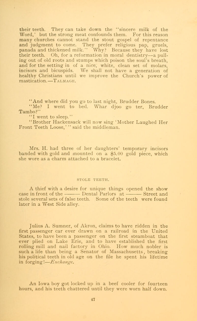 their teeth. They can take down the sincere milk of the Word,' but the strong meat confounds them. For this reason many churches cannot stand the stout gospel of repentance and judgment to come. They prefer religious pap, gruels, panada and thickened milk. Why? Because they have lost their teeth. Oh, for a reformation in moral dentistry—a pull- ing out of old roots and stumps which poison the soul's breath, and for the setting in of a nice, white, clean set of molars, incisors and bicuspids. We shall not have a generation of healthy Christians until we improve the Church's power of mastication.—Talmage. And where did you go to last night, Brudder Bones. Me? I went to bed. Whar djoo go ter, Brudder Tambo? I went to sleep.  Brother Hackensack will now sing 'Mother Laughed Her Front Teeth Loose,'  said the middleman. Mrs. H. had three of her daughters' temporary incisors banded with gold and mounted on a $5.00 gold piece, which she wore as a charm attached to a bracelet. STOLE TEETH. A thief with a desire for unique things opened the show case in front of the Dental Parlors at Street and stole several sets of false teeth. Some of the teeth were found later in a West Side alley. Julius A. Sumner, of Akron, claims to have ridden in the first passenger car ever drawn on a railroad in the L'nited States, to have been a passenger on the first steamboat that ever plied on Lake Erie, and to have established the first rolling mill and nail factory in Ohio. How much nobler is such a life than being a Senator of Massachusetts, breaking his political teeth in old age on the file he spent his lifetime in forging!—Exchange. An Iowa boy got locked up in a beef cooler for fourteen hours, and his teeth chattered until they were worn half down.