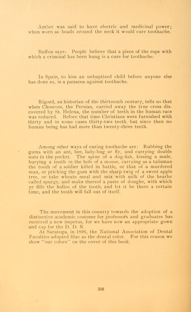 Amber was said to have electric and medicinal power; when worn as beads around the neck it would cure toothache. Buffon says: People believe that a piece of the rope with which a criminal has been hung is a cure for toothache. In Spain, to kiss an unbaptized child before anyone else has done so, is a panacea against toothache. Rigord, an historian of the thirteenth century, tells us that when Chosroes, the Persian, carried away the true cross dis- covered by St. Helena, the number of teeth in the human race was reduced. Before that time Christians were furnished with thirty and in some cases thirty-two teeth, but since then no human being has had more than twenty-three teeth. Among other ways of curing toothache are: Rubbing the gums with an ant, bee, lady-bug or fly, and carrying double nuts in the pocket. The spine of a dog-fish, kissing a mule, burying a tooth in the hole of a mouse, carrying as a talisman the tooth of a soldier killed in battle, or that of a murdered man, or pricking the gum with the sharp twig of a sweet apple tree, or take wheate meal and mix with milk of the hearbe called spurge, and make thereof a paste of doughe, with which ye fille the holloe of the tooth, and let it be there a certain time, and the tooth will fall out of itself. The movement in this country towards the adoption of a distinctive academic costume for professors and graduates has received a new impetus, for we have now an appropriate gown and cap for the D. D. S. At Saratoga, in 1896, the National Association of Dental Faculties adopted lilac as the dental color. For this reason we show our colors on the cover of this book.