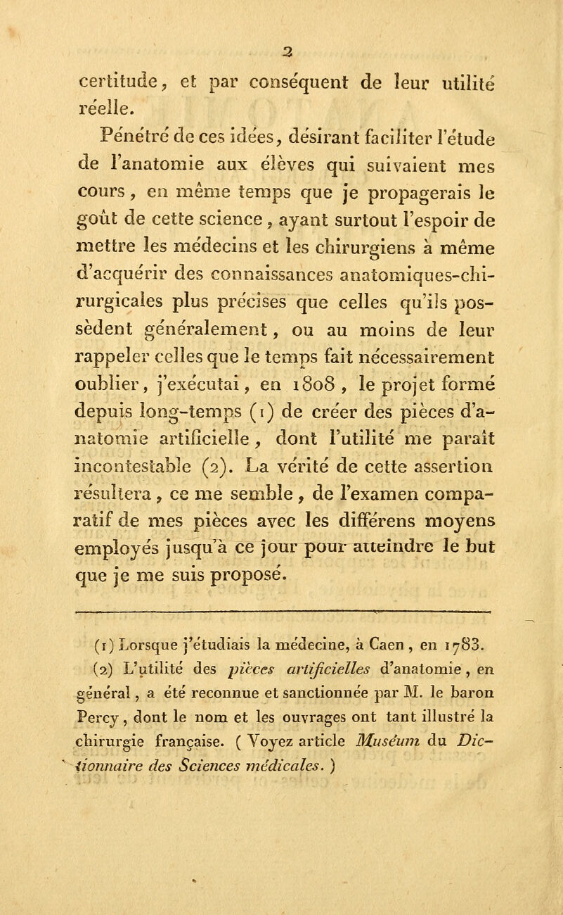 certitude, et par conséquent de leur utilité réelle. Pénétré de ces idées, désirant faciliter l'étude de l'anatoffiie aux élèves qui suivaient mes cours, en même temps que je propagerais le goût de cette science, ayant surtout l'espoir de mettre les médecins et les chirurgiens à même d'acquérir des connaissances anatomiques-chi- rurgicales plus précises que celles qu'ils pos- sèdent généralement, ou au moins de leur rappeler celles que le temps fait nécessairement oublier, j'exécutai, en 1808, le projet formé depuis long-temps (1) de créer des pièces d'a- natomie artificielle , dont l'utilité me paraît Incontestable (2). La vérité de cette assertion résultera, ce me semble , de l'examen compa- ratif de mes pièces avec les différens moyens employés jusqu'à ce jour pour atteindre Je but que je me suis proposé. (1) Lorsque j'étudiais la médecine, à Caen , en 1783. (2) L'utilité des -pièces artificielles d'anatomie, en général, a été reconnue et sanctionnée par M. le baron Percy, dont le nom et les ouvrages ont tant illustré la chirurgie française. ( Voyez article Muséum du Dic- tionnaire des Sciences médicales. )