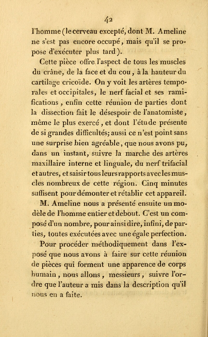 l'homme (le cerveau excepté, dont M. Ameline ne s'est pas encore occupé, mais qu'il se pro- pose d'exécuter plus tard). Cette pièce offre l'aspect de tous les muscles du crâne, de 3a face et du cou, à la hauteur du cartilage cricoïde. On y voit les artères tempo- raies et occipitales, le nerf facial et ses rami- fications , enfin cette réunion de parties dont la dissection fait le désespoir de l'anatomiste, même le plus exercé , et dont l'étude présente de si grandes difficultés; aussi ce n'est point sans une surprise bien agréable, que nous avons pu, dans un instant, suivre la marche des artères maxillaire interne et linguale, du nerf trifacial et autres, et saisir tous leurs rapports avec les mus- cles nombreux de cette région. Cinq minutes suffisent pour démonter et rétablir cet appareil. M. Ameline nous a présenté ensuite un mo- dèle de l'homme entier et debout. C'est un com- posé d'un nombre, pour ainsi dire, infini, dépar- ties, toutes exécutées avec une égale perfection. Pour procéder méthodiquement dans l'ex- posé que nous avons à faire sur cette réunion de pièces qui forment une apparence de corps humain , nous allons , messieurs , suivre l'or- dre que l'auteur a mis dans la description qu'il nous en a faite.