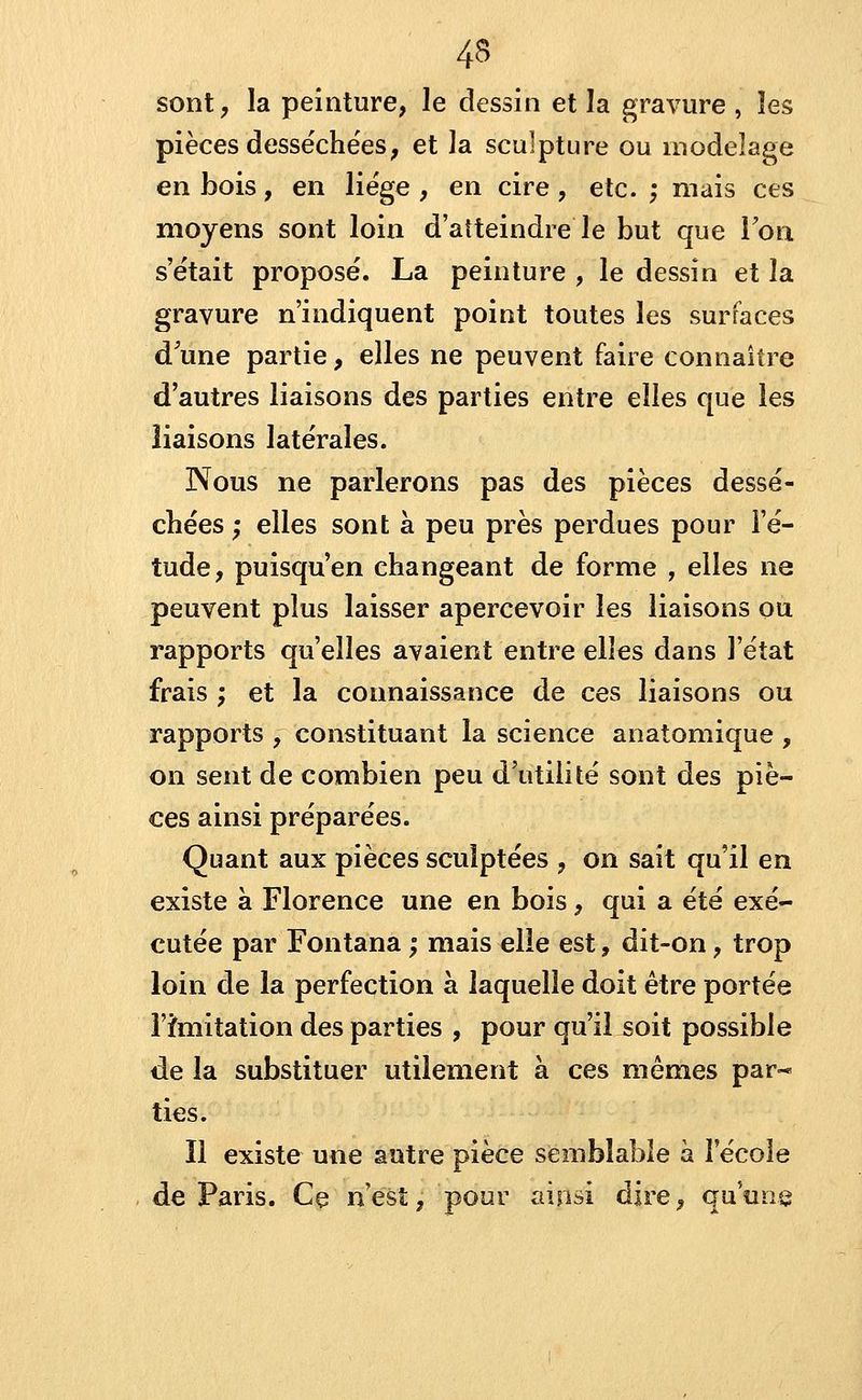 sont, la peinture, le dessin et la gravure , les pièces desséchées, et la sculpture ou modelage en bois, en liège , en cire , etc. ; mais ces moyens sont loin d'aîteindre le but que Ton s'était proposé. La peinture , le dessin et la gravure n'indiquent point toutes les surfaces d une partie, elles ne peuvent faire connaître d'autres liaisons des parties entre elles que les liaisons latérales. Nous ne parlerons pas des pièces dessé- chées ; elles sont à peu près perdues pour l'é- tude, puisqu'en changeant de forme , elles ne peuvent plus laisser apercevoir les liaisons ou rapports qu'elles avaient entre elles dans l'état frais ; et la connaissance de ces liaisons ou rapports , constituant la science anatomique , on sent de combien peu d'utilité sont des piè- ces ainsi préparées. Quant aux pièces sculptées , on sait qu'il en existe à Florence une en bois, qui a été exé- cutée par Fontana ; mais elle est, dit-on, trop loin de la perfection à laquelle doit être portée l'îmitation des parties , pour qu'il soit possible de la substituer utilement à ces mêmes par- ties. Il existe une autre pièce semblable à l'école de Paris. Ce n'est, pour ainsi dire, qu'une