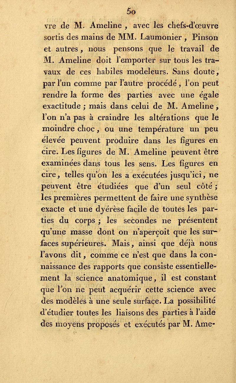 vre de M. Ameline , avec les chefs~d'ceuvre sortis des mains de MM. Laumonier , Pinson et autres, nous pensons que le travail de M. Ameline doit l'emporter sur tous les tra- vaux de ces habiles modeleurs. Sans doute, par l'un comme par l'autre procédé , l'on peut rendre la forme des parties avec une égale exactitude ; mais dans celui de M. Ameline, l'on n'a pas à craindre les altérations que le moindre choc, ou une température un peu élevée peuvent produire dans les figures en cire. Les figures de M. Ameline peuvent être examinées dans tous les sens. Les figures en cire, telles qu'on les a exécutées jusqu'ici, ne peuvent être étudiées que d'un seul côté -, les premières permettent de faire une synthèse exacte et une dyérèse facile de toutes les par- ties du corps ; les secondes ne présentent qu'une masse dont on n'aperçoit que les sur- faces supérieures. Mais, ainsi que déjà nous l'avons dit, comme ce n'est que dans la con- naissance des rapports que consiste essentielle- ment la science anatomique, il est constant que Ton ne peut acquérir cette science avec des modèles à une seule surface. La possibilité d'étudier toutes les liaisons des parties à l'aide des moyens proposés et exécutés par M. Ame*