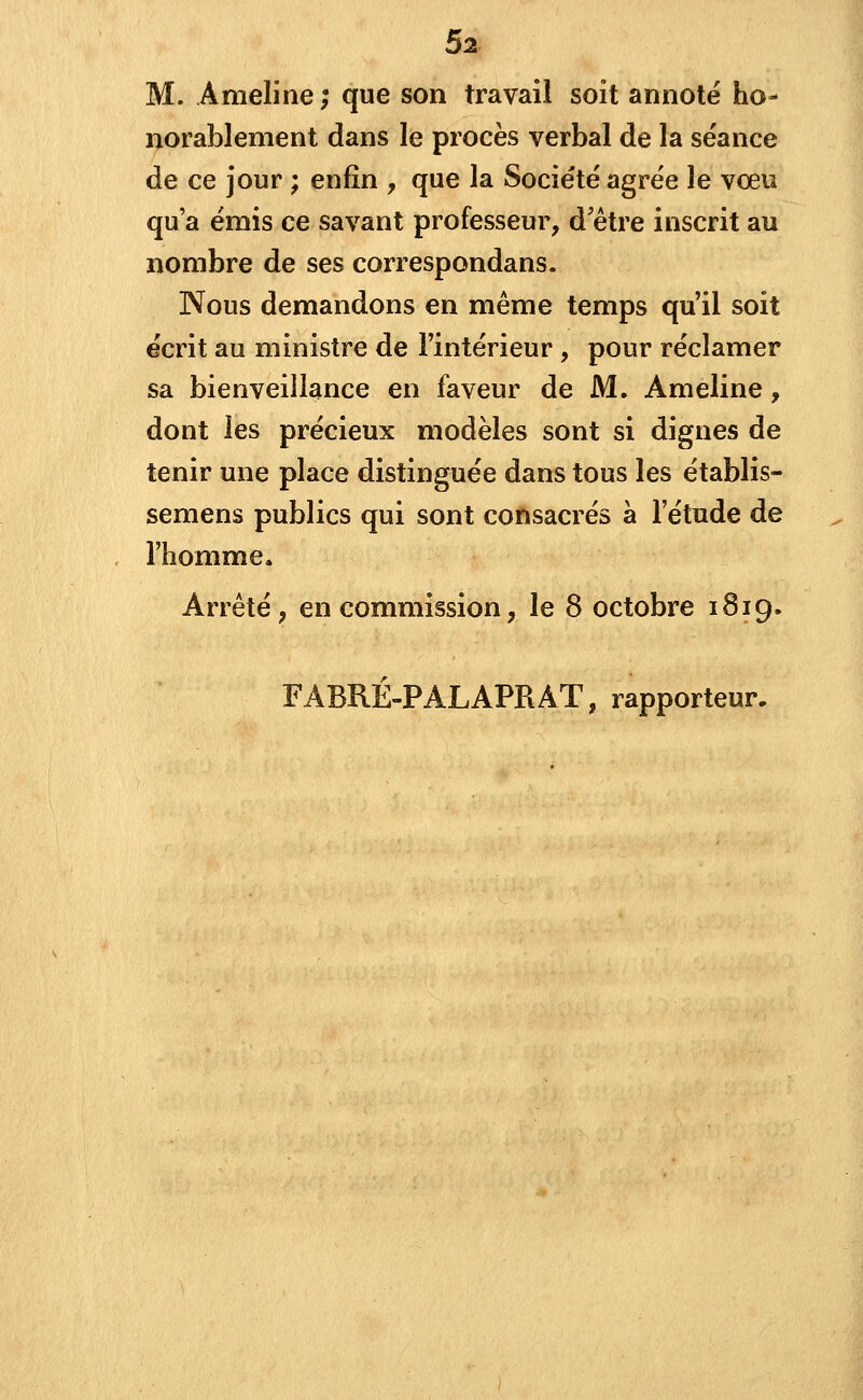 M. Anieline ; que son travail soit annoté ho- norablement dans le procès verbal de la séance de ce jour ; enfin , que la Société agrée le voeu qu'a émis ce savant professeur, d être inscrit au nombre de ses correspondans. Nous demandons en même temps qu'il soit écrit au ministre de l'intérieur, pour réclamer sa bienveillance en faveur de M. Ameline , dont les précieux modèles sont si dignes de tenir une place distinguée dans tous les établis- semens publics qui sont consacrés à l'étude de l'homme. Arrêté, en commission, le 8 octobre 1819. FABRÉ-PALAPRAT, rapporteur.
