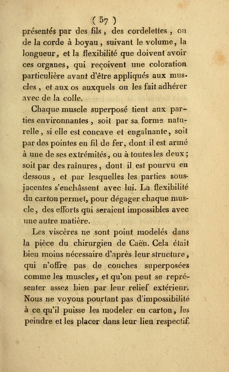 présentés par des fils , des cordelettes t ou de la corde à boyau, suivant le volume, la longueur, et la flexibilité que doivent avoir ces organes, qui reçoivent une coloration particulière avant d'être appliqués aux mus- clés , et aux os auxquels on les fait adhérer avec de la colle. Chaque muscle superposé tient aux par- ties environnantes , soit par sa forme natu- relle, si elle est concave et engainante, soit par des pointes en fil de fer, dont il est armé à une de ses extrémités, ou à toutes les deux; soit par des rainures , dont il est pourvu en dessous , et par lesquelles les parties sous- jacentes s'enchâssent avec lui. La flexibilité du carton permet, pour dégager chaque mus- cle , des efforts qui seraient impossibles avec une autre matière. Les viscères ne sont point modelés dans la pièce du chirurgien de Caën. Gela était bien moins nécessaire d'après leur structure, qui n'offre pas de couches superposées comme les muscles, et qu'on peut se repré- senter assez bien par leur relief extérieur. Nous ne voyons pourtant pas d'impossibilité à ce qu'il puisse les modeler en carton, les peindre et les placer dans leur lieu respectif»