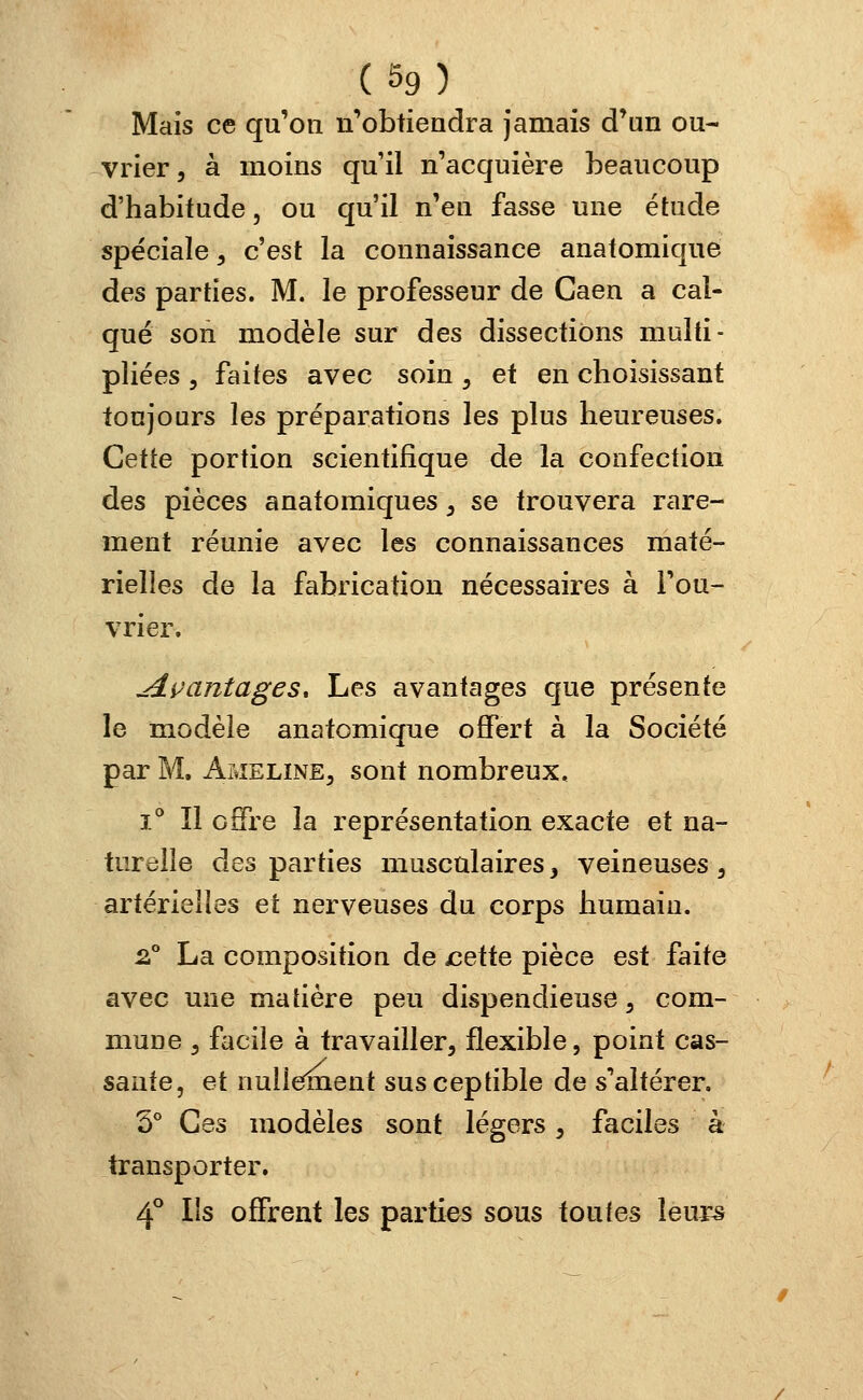 Mais ce qu'on n'obtiendra jamais d'un ou- vrier , à moins qu'il n'acquière beaucoup d'habitude, ou qu'il n'en fasse une étude spéciale, c'est la connaissance anatomique des parties. M. le professeur de Caen a cal- qué son modèle sur des dissections multi- pliées , faites avec soin , et en choisissant toujours les préparations les plus heureuses. Cette portion scientifique de la confection des pièces anatomiques, se trouvera rare- ment réunie avec les connaissances maté- rielles de la fabrication nécessaires à l'ou- vrier. jlçantages* Les avantages que présente le modèle anatomique offert à la Société par M. àmeline, sont nombreux, i° ïl offre la représentation exacte et na- turelle des parties musculaires, veineuses , artérielles et nerveuses du corps humain. 2° La composition de jcette pièce est faite avec une matière peu dispendieuse, com- mune , facile à travailler, flexible, point cas- sante, et nullement susceptible de s'altérer. 5° Ces modèles sont légers, faciles à transporter. 4° Ils offrent les parties sous toutes leurs