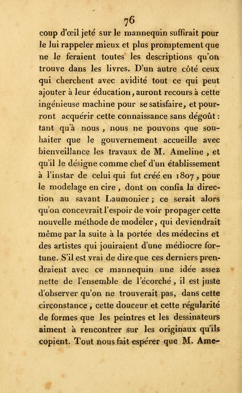 coup d'œil jeté sur le mannequin suffirait pour le lui rappeler mieux et plus promptement que ne le feraient toutes les descriptions qu'on trouve dans les livres. D'un autre côté ceux qui cherchent avec avidité tout ce qui peut ajouter à leur éducation, auront recours à cette ingénieuse machine pour se satisfaire, et pour- ront acquérir cette connaissance sans dégoût : tant qu'à nous , nous ne pouvons que sou- haiter que le gouvernement accueille avec bienveillance les travaux de M. Ameline , et qu'il le désigne comme chef d'un établissement à l'instar de celui qui fut créé en 1807 , pour le modelage en cire , dont on confia la direc- tion au savant Laumonier ; ce serait alors qu'on concevrait l'espoir de voir propager cette nouvelle méthode de modeler, qui deviendrait même par la suite à \a portée des médecins et des artistes qui jouiraient d'une médiocre for- tune. S'il est vrai de dire que ces derniers pren- draient avec ce mannequin une idée assez nette de l'ensemble de Fécorché , il est juste d'observer qu'on ne trouverait pas, dans cette circonstance , cette douceur et cette régularité de formes que les peintres et les dessinateurs aiment a rencontrer sur les originaux qu'ils copient. Tout nous fait espérer que M. Ame-