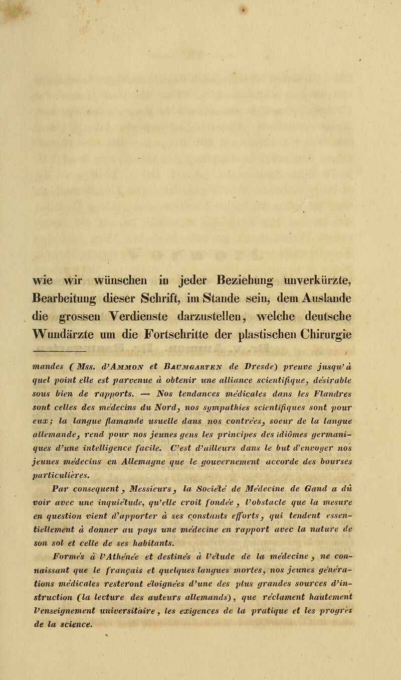 wie wir wünschen in jeder Beziehung unverkürzte,, Bearbeitung dieser Schrift, im Stande sein, dem Auslände die grossen Verdienste darzustellen, welche deutsche Wundärzte um die Fortschritte der plastischen Chirurgie mandes (Mm. ü'Ammon et Baumgarten de Dresden preuve jusqu'ä quel point eile est parvenue ä obtenir une alliance scientifique, de'sirable sous bien de rapports. — Nos tendances me'dicales dans les Flandres sont celles des rnedecins du Nord} fios sympathies scientifiques sont pour eux; la langue flamande usuelle dans nos contrees} soeur de la langue allemande, rend pour nos jeunes gens les principes des ididm.es germani- ques d'une intelligence facile. C'est d'ailleurs dans le but d'enooyer nos jeunes rnedecins en Allemagne que le gouvernement accorde des bourses particulieres. Par consequent y Messieurs y la Sode'te' de Me'decine de Gand a du voir avec une inquie'tude, qu'elle croit fonde'e , Vobstacle que la mesure en question vient dPapporter ä ses constants efforts, qui tendent essen- tiellement d donner au pays une me'decine en rapport avec la nature de son sol et celle de ses habitants. Forme's a l'Athe'ne'e et destine's ä Pe'tude de la me'decine} ne con- naissant que le francais et quelques langues mortes, nos jeunes ge'ne'ra- tions me'dicales restefont e'loigne'es d'une des plus grandes sources d'in- struction (la lecture des auteurs allemands~), que re'clament hautement Venseignement universitäire, les exigences de la pratique et les progrh de la science.