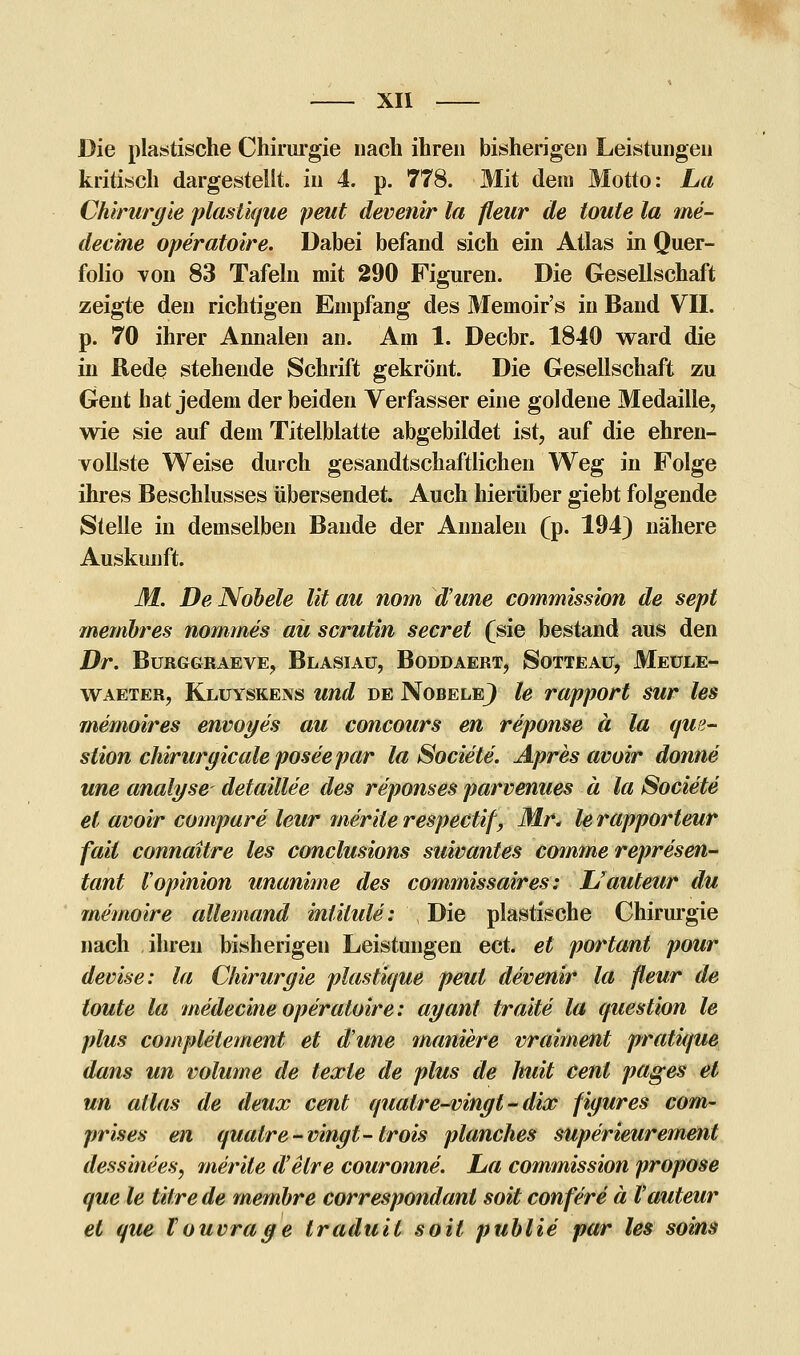 Die plastische Chirurgie nach ihren bisherigen Leistungen kritisch dargestellt, in 4. p. 778. Mit dem Motto: La Chirurgie plastique peut devenir la fleur de toute la me- dec'me operatoire. Dabei befand sich ein Atlas in Quer- folio von 83 Tafeln mit 290 Figuren. Die Gesellschaft zeigte den richtigen Empfang des Memoir's in Band VII. p. 70 ihrer Annaien an. Am 1. Decbr. 1840 ward die in Rede stehende Schrift gekrönt. Die Gesellschaft zu Gent hat jedem der beiden Verfasser eine goldene Medaille, wie sie auf dem Titelblatte abgebildet ist, auf die ehren- vollste Weise durch gesandtschaftlichen Weg in Folge ihres Beschlusses übersendet. Auch hierüber giebt folgende Stelle in demselben Bande der Annaien (p. 194) nähere Auskunft. M. De Nobele Vit au nom d'une commission de sept membres nommes aü scrutin secret (sie bestand aus den Dr. Burggraeve, Blasiau, Boddaert, Sotteau, Meule- waeter, Kluyskens und de Nobele} le rapport sur les memoires envoyes au concours en reponse ä la que- slion chirurgicale posee par la Societe. Apres avoir donne une analyse detaillee des reponses parvenues ä la Societe et avoir compare leur merile respectif, Mr< le rapporteur faii connaitre les conclusions suivantes comme represen- tant Vopinion unanime des commissaires: JJauteur du memoire allemand mlilule: Die plastische Chirurgie nach ihren bisherigen Leistungen ect. et portant pour devise: la Chirurgie plastique peut devenir la fleur de toute la medecine operatoire: ayanl traite la question le plus complelement et dune maniere vraiment pratique dans un volume de texte de plus de huit Cent pages et un alias de deux cent qualre-vingt-dix figures com- prises en qualre-vingt-trois planches superieurement dessinees, merite d'elre couronne. La commission propose que le Öftre de membre correspondanl sott confere ä Vauteur et que Vouvrage traduil soit publie par les soins