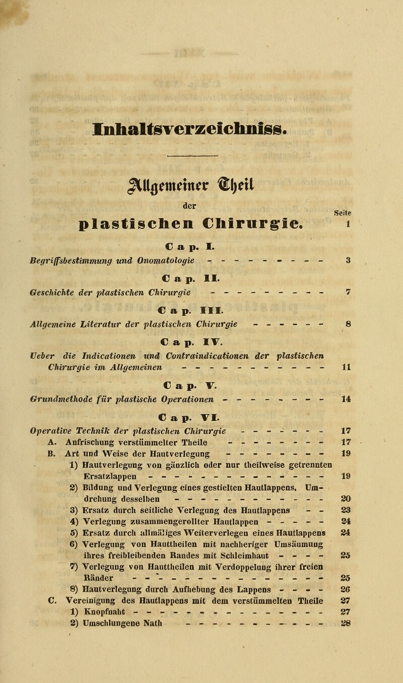 Inhaltsverzeichnis^. gUlgtmintv ®l)ril der Seite plastischen Chirurgie« i C a p. I. Begriffsbestimmung und Onomatologie --------- 3 C a p. II. Geschichte der plastischen Chirurgie ____--___ 7 € a p. III. Allgemeine Literatur der plastischen Chirurgie ------ 8 C a p. IV. lieber die Indicationen und Contraindicationen der plastischen Chirurgie im Allgemeinen ___________ n C a p. V. Grundmethode für plastische Operationen -------- 14 C a p. TL Operative Technik der plastischen Chirurgie __-_--_ 17 A. Anfrischung verstümmelter Theile -------- 17 B. Art und Weise der Hautverlegung -------- 19 1) Hautverlegung von gänzlich oder nur theilweise getrennten Ersatzlappen -------------- 19 3) Bildung und Verlegung eines gestielten Hautlappens. Um- drehung desselben ---__----_-_ 30 3) Ersatz durch seitliche Verlegung des Hautlappens - - 23 4) Verlegung zusammengerollter Hautlappen ----- 34 5) Ersatz durch ullmäliges Weiterverlegen eines Hautlappens 34 6) Verlegung von Hauttheilen mit nachheriger Umsäumung ihres freibleibenden Randes mit Schleimhaut - - - - 35 7) Verlegung von Hauttheilen mit Verdoppelung ihrer freien Ränder --__-_--_____-- 35 8) Hautverlegung durch Aufhebung des Lappens - - - - 36 C. Vereinigung des Hautlappens mit dem verstümmelten Theile 37 1) Knopfnaht --------------- 37 3) Umschlungene Nath -,-_,__-_—*__ 38