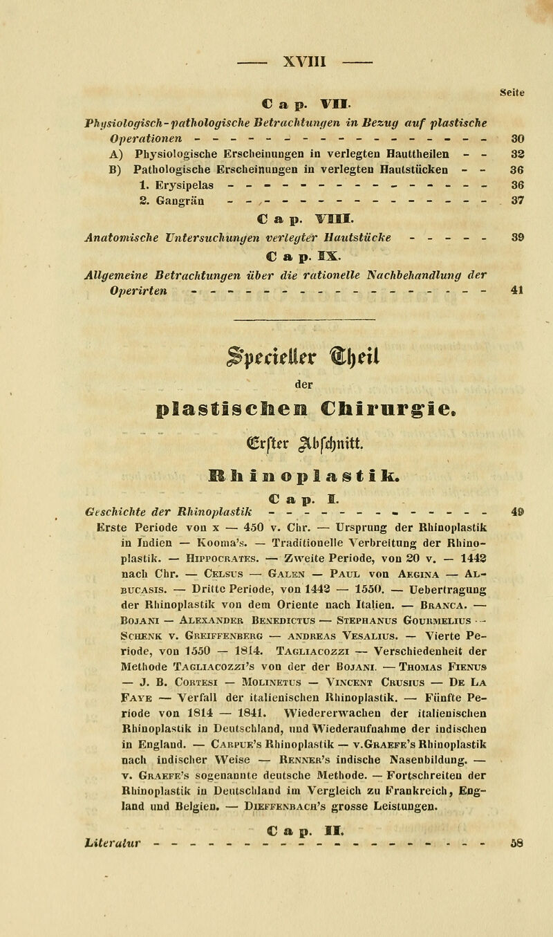 Seite C a p. VII. Physiologisch-pathologische Betrachtungen in Bezug auf plastische Operationen ----------------- 30 A) Physiologische Erscheinungen in verlegten Hauüheilen - - 33 B) Pathologische Erscheinungen in verlegten Haulstücken - - 36 1. Erysipelas --------------- 36 2. Gangrän __,----------_--_ 37 C a p. vm. Anatomische Untersuchungen verlegter Hautstücke - _ - - _ 39 € a p. EX. Allgemeine Betrachtungen über die rationelle Nachbehandlung der Operirten -_-__-______-_._- 41 der plastischen Chirurgie. €rfUr ^bftynitt. Khinoplagitik. © a p. I. Geschichte der Rhinoplastik -_----_«.----_ 4© Erste Periode von x — 4.50 v. Chr. — Ursprung der Rhinoplastik in Indien — Kooma's. — Traditionelle Verbreitung der Rhino- plastik. — Hippocrates. — Zweite Periode, von 20 v. — 1443 nach Chr. — Celsus — Galen — Paul von Aegina — Al- bucasis. — Dritte Periode, von 1442 — 1550. — Uebertragung der Rhinoplastik von dem Oriente nach Italien. — Branca. — Bojani — Alexander Benedictes — Stephanus Gourmelius • - Schenk v. Greiffenberg — andreas Vesalius. — Vierte Pe- riode, von 1550 — 1814. Tagliacozzi — Verschiedenheit der Methode Tagliacozzi's von der der Bojani. — Thomas Fienus — J. B. CORTESI — MOLINETUS — VlNCENT CrUSIUS — De La Faye — Verfall der italienischen Rhinoplastik. —• Fünfte Pe- riode von 1814 — 1841. Wiedererwachen der italienischen Rhinoplastik in Deutschland, und Wiederaufnahme der indischen in England. — Carpue's Rhinoplastik — v.Graefe's Rhinoplastik nach indischer Weise — Renner's indische Nasenbildung. — v. Graefe's sogenannte deutsche Methode. — Fortschreiten der Rhinoplastik in Deutschland im Vergleich zu Frankreich, Eng- land und Belgien. — Dieffenbach's grosse Leistungen. C a p. II. Literatur ---------------- ._- 58