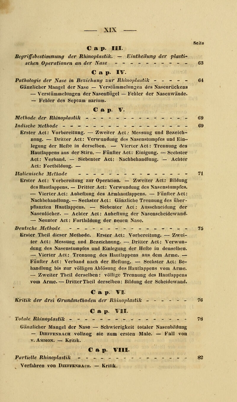 Seite C a p. III. Begriffsbestimmung der Rhinoplastik. — Eintheilung der plasti- schen Operationen an der Nase ---------- 63 C a p. IV. Pathologie der Nase in Beziehung zur Rhinoplastik ----- 64 Gänzlicher Mangel der Nase — Verstümmelungen des Nasenrückens — Verstümmelungen der Nasenflügel — Fehler der Nasenwände. — Fehler des Septura narium. C a p. V. Methode der Rhinoplastik -------------- 69 Indische Methode ----------------- 69 Erster Act: Vorbereitung. — Zweiter Act: Messung und Bezeich- nung. — Dritter Act: Verwundung des Nasenstumpfes und Ein- legung der Hefte in derselben. — Vierter Act: Trennung des Hautlappens aus der Stirn. — Fünfter Act: Einigung. — Sechster Act: Verband. — Siebenter Act: Nachbehandlung. — Achter Act: Fortbildung. — Italienische Methode ____-___--___-- 71 Erster Act: Vorbereitung zur Operation. — Zweiter Act: Bildung des Hautlappens. — Dritter Act: Verwundung des Nasenstumpfes. — Vierter Act: Anheftung des Armhautlappens. — Fünfter Act: Nachbehandlung. — Sechster Act: Gänzliche Trennung des über- pflanzten Hautlappens. — Siebenter Act: Ausschneidung der Nasenlöcher. — Achter Act: Anheftung der Nasenscheidewand. — Neunter Act: Fortbildung der neuen Nase. Deutsche Methode --_-__---___--_- 75 Erster Theil dieser Methode. Erster Act: Vorbereitung. — Zwei- ter Act: Messung und Bezeichnung. — Dritter Act: Verwun- dung des Nasenstumpfes und Einlegung der Hefte in denselben. — Vierter Act: Trennung des Hautlappens aus dem Arme. — Fünfter Act: Verband nach der Heftung. — Sechster Act: Be- handlung bis zur völligen Ablösung des Hautlappens vom Arme. — Zweiter Theil derselben: völlige Trennung des Hautlappens vom Arme. — Dritter Theil derselben: Bildung der Scheidewand. C a p. VI. 1 Kritik der drei Grundniethoden der Rhinoplastik ------ 76 € a p. VII. Totale Rhinoplastik ---------------- 78 Gänzlicher Mangel der Nase — Schwierigkeit totaler Nasenbildung — Dikffenbach vollzog sie zum ersten Male. — Fall von v. Ammon. — Kritik. C a p. VIII. Partielle Rhinoplastik --____----_-_-- 83 Verfahren von Dieffenbach. — Kritik.