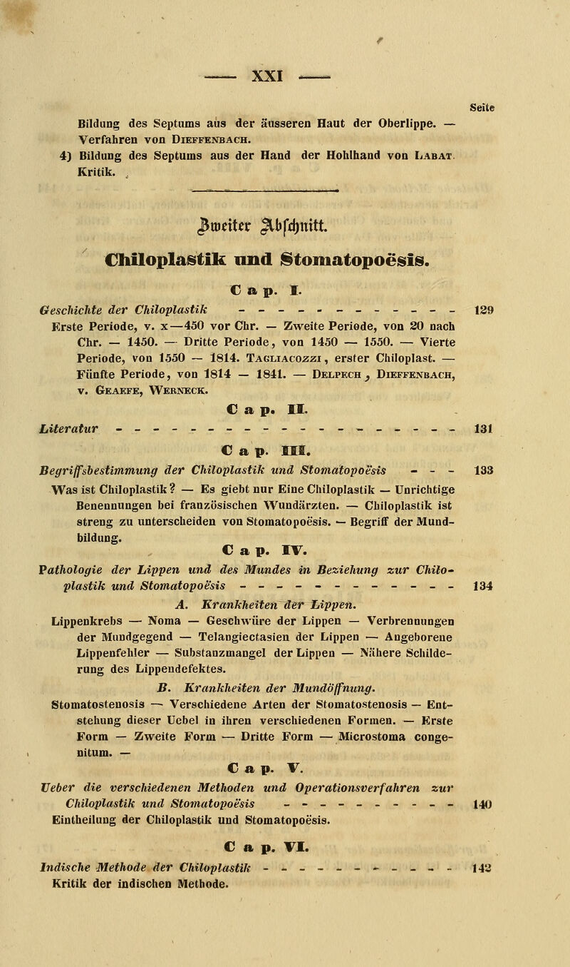 Bildung des Septums aus der äusseren Haut der Oberlippe. — Verfahren von Dieffenbach. 4) Bildung des Septums aus der Hand der Hohlhand von Labat. Kritik. , Seite $miUx JlbfrJjmtt Chiloplastik und Stomatopoesis. c » p. i. Geschichte der Chiloplastik _____ _______ 129 Erste Periode, v. x—450 vor Chr. — Zweite Periode, von 20 nach Chr. — 1450. — Dritte Periode, von 1450 — 1550. — Vierte Periode, von 1550 — 1814. Tagliacozzi , erster Chiloplast. — Fünfte Periode, von 1814 — 1841. — Delpech _, Dieffenbach, v. Geaefe, Webneck. C a p. II. Literatur -_------------__-__ 131 € a p. III. Begriffsbestimmung der Chiloplastik und Stomatopoesis - - - 133 Was ist Chiloplastik? — Es giebt nur Eine Chiloplastik — Unrichtige Benennungen bei französischen Wundärzten. — Chiloplastik ist streng zu unterscheiden von Stomatopoesis. -- Begriff der Mund- bildung. C a p. IV. Pathologie der Lippen und des Mundes in Beziehung zur Chilo- plastik und Stomatopoesis --__---__-__ 134 A. Krankheiten der Lippen. Lippenkrebs — Noma — Geschwüre der Lippen — Verbrennungen der Mundgegend — Telangiectasien der Lippen — Angeborene Lippenfehler — Substanzmangel der Lippen — Nähere Schilde- rung des Lippendefektes. B. Krankheiten der Mundöffnung. Stomatosteuosis — Verschiedene Arten der Stomatostenosis — Ent- stehung dieser Uebel in ihren verschiedenen Formen. — Erste Form — Zweite Form — Dritte Form — Microstoma conge- nitum. — C a p. V. Heber die verschiedenen Methoden und Operationsverfahren zur Chiloplastik und Stomatopoesis _-_-__--__ 140 Eintheilung der Chiloplastik und Stomatopoesis. C a p. Tl. Indische Methode der Chiloplastik -----_---_- 143 Kritik der indischen Methode.