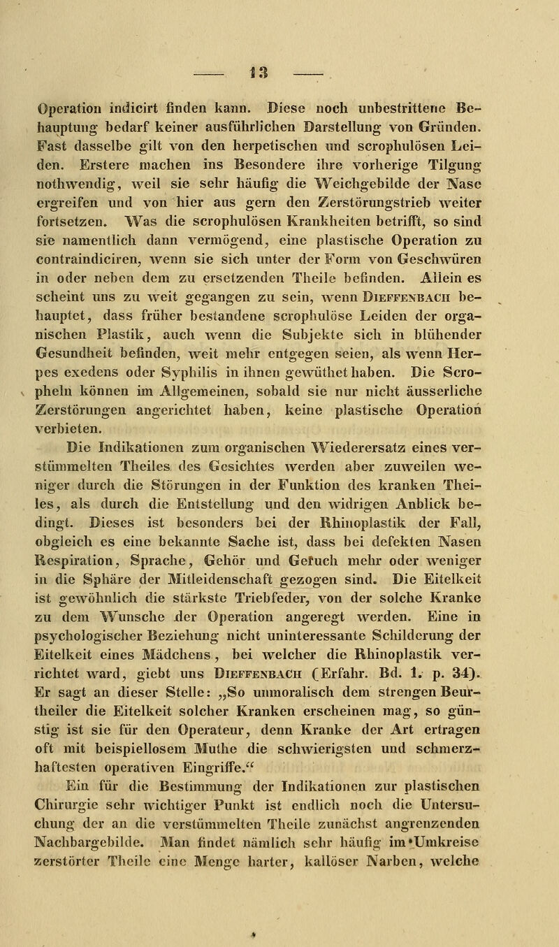 Operation indicirt finden kann. Diese noch unbestrittene Be- hauptung bedarf keiner ausführlichen Darstellung von Gründen. Fast dasselbe gilt von den herpetischen und scrophulösen Lei- den. Erstere machen ins Besondere ihre vorherige Tilgung nothwendig, weil sie sehr häufig die Weichgebilde der Nase ergreifen und von hier aus gern den Zerstörungstrieb weiter fortsetzen. Was die scrophulösen Krankheiten betrifft, so sind sie namentlich dann vermögend, eine plastische Operation zu contraindiciren, wenn sie sich unter der Form von Geschwüren in oder neben dem zu ersetzenden Theile befinden. Allein es scheint uns zu weit gegangen zu sein, wenn Dieffenbacii be- hauptet, dass früher bestandene scrophulöse Leiden der orga- nischen Plastik, auch wenn die Subjekte sich in blühender Gesundheit befinden, weit mehr entgegen seien, als wenn Her- pes exedens oder Syphilis in ihnen gewüthet haben. Die Scro- pheln können im Allgemeinen, sobald sie nur nicht äusserliche Zerstörungen angerichtet haben, keine plastische Operation verbieten. Die Indikationen zum organischen Wiederersatz eines ver- stümmelten Theiles des Gesichtes werden aber zuweilen we- niger durch die Störungen in der Funktion des kranken Thei- les, als durch die Entstellung und den widrigen Anblick be- dingt. Dieses ist besonders bei der Rhinoplastik der Fall, obgleich es eine bekannte Sache ist, dass bei defekten Nasen Respiration, Sprache, Gehör und Geruch mehr oder weniger in die Sphäre der Mitleidenschaft gezogen sind. Die Eitelkeit ist gewöhnlich die stärkste Triebfeder, von der solche Kranke zu dem Wunsche .der Operation angeregt werden. Eine in psychologischer Beziehung nicht uninteressante Schilderung der Eitelkeit eines Mädchens, bei welcher die Rhinoplastik ver- richtet ward, giebt uns Dieffenbach (Erfahr. Bd. 1. p. 34). Er sagt an dieser Stelle: „So unmoralisch dem strengen Beur- theiler die Eitelkeit solcher Kranken erscheinen mag, so gün- stig ist sie für den Operateur, denn Kranke der Art ertragen oft mit beispiellosem Muthe die schwierigsten und schmerz- haftesten operativen Eingriffe. Ein für die Bestimmung der Indikationen zur plastischen Chirurgie sehr wichtiger Punkt ist endlich noch die Untersu- chung der an die verstümmelten Theile zunächst angrenzenden Nachbargebilde. Man findet nämlich sehr häufig im »Umkreise zerstörter Theile eine Menge harter, kallöser Narben, welche