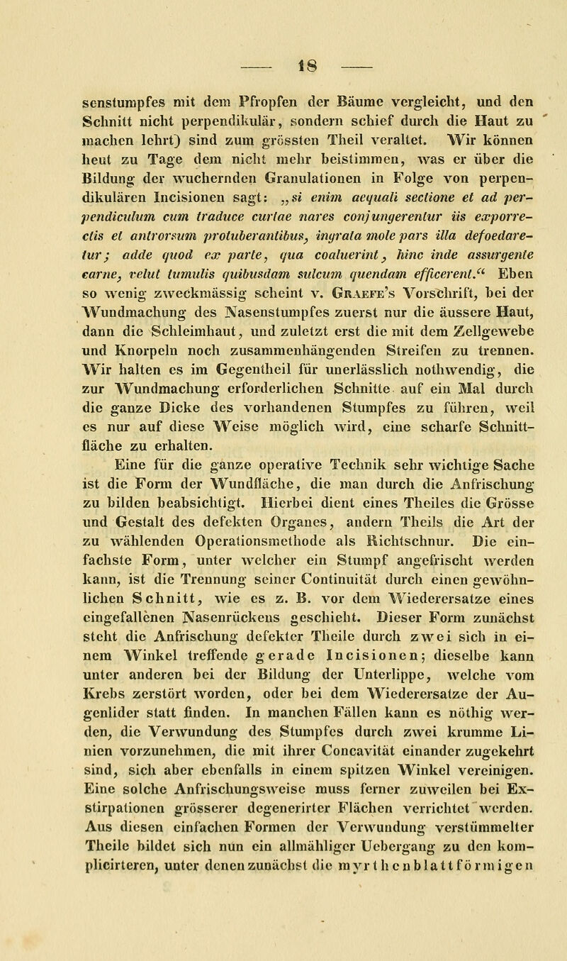 senstumpfes mit dem Pfropfen der Bäume vergleicht, und den Schnitt nicht perpendikulär, sondern schief durch die Haut zu machen lehrt) sind zum grössten Theil veraltet. Wir können heut zu Tage dem nicht mehr beistimmen, was er über die Bildung der wuchernden Granulationen in Folge von perpen- dikulären Incisionen sagt: „si enim aequaü sectione et ad per- pendiculum cum traduce curtae nares conjungerenlur iis exporre- ctis et antrorsum proluberanlibm, inyrala mole pars illa defoedare- tur; adde quod ex parte, qua coaluerint_, hinc inde assurgente earne, relut tumulis quibusdam sulcum quendam efßcerent.a Eben so wenig zweckmässig scheint v. Graefe's Vorschrift, bei der Wundmachung des Nasenstumpfes zuerst nur die äussere Haut, dann die Schleimhaut, und zuletzt erst die mit dem Zellgewebe und Knorpeln noch zusammenhängenden Streifen zu trennen. Wir halten es im Gegentheil für unerlässlich nothwendig, die zur Wundmachung erforderlichen Schnitte auf ein Mal durch die ganze Dicke des vorhandenen Stumpfes zu führen, weil es nur auf diese Weise möglich wird, eine scharfe Schnitt- fläche zu erhalten. Eine für die ganze operative Technik sehr wichtige Sache ist die Form der Wundfläche, die man durch die Anfrischung zu bilden beabsichtigt. Hierbei dient eines Theiles die Grösse und Gestalt des defekten Organes, andern Theils die Art der zu wählenden Operationsmethode als Richtschnur. Die ein- fachste Form, unter welcher ein Stumpf angefrischt werden kann, ist die Trennung seiner Continuität durch einen gewöhn- lichen Schnitt, wie es z. B. vor dem Wiederersatze eines eingefallenen Nasenrückens geschieht. Dieser Form zunächst steht die Anfrischung defekter Theile durch zwei sich in ei- nem Winkel treffende gerade Incisionen; dieselbe kann unter anderen bei der Bildung der Unterlippe, welche vom Krebs zerstört worden, oder bei dem Wiederersatze der Au- genlider statt finden. In manchen Fällen kann es nöthig wer- den, die Verwundung des Stumpfes durch zwei krumme Li- nien vorzunehmen, die mit ihrer Concavität einander zugekehrt sind, sich aber ebenfalls in einem spitzen Winkel vereinigen. Eine solche Anfrischungsweise muss ferner zuweilen bei Ex- stirpationen grösserer degenerirtcr Flächen verrichtet werden. Aus diesen einfachen Formen der Verwundung verstümmelter Theile bildet sich nun ein allmähliger Uebergang zu den kom- plicirteren, unter denen zunächst die myrt h cnblatt förmigen