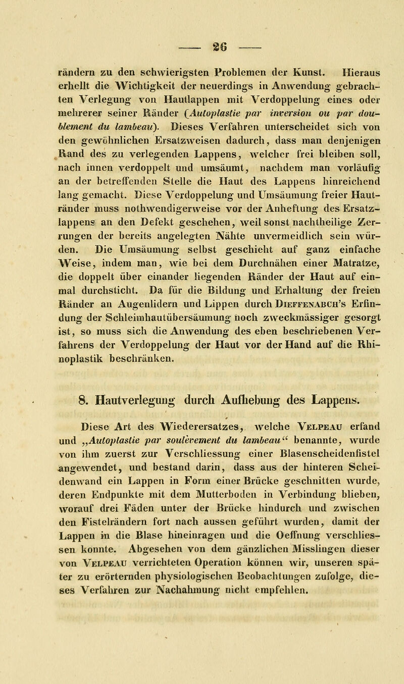 rändern zu den schwierigsten Problemen der Kunst. Hieraus erhellt die Wichtigkeit der neuerdings in Anwendung gebrach- ten Verlegung von Hautlappen mit Verdoppelung eines oder mehrerer seiner Ränder [Autoplastie par Inversion ou par dou- blement du lambemi). Dieses Verfahren unterscheidet sich von den gewöhnlichen Ersatzweisen dadurch, dass man denjenigen Rand des zu verlegenden Lappens, welcher frei bleiben soll, nach innen verdoppelt und umsäumt, nachdem man vorläufig an der betreffenden Stelle die Haut des Lappens hinreichend lang gemacht. Diese Verdoppelung und Umsäumung freier Haut- ränder muss notwendigerweise vor der Anheftung des Ersatz- lappens an den Defekt geschehen, weil sonst nachtheilige Zer- rungen der bereits angelegten Nähte unvermeidlich sein wür- den. Die Umsäumung selbst geschieht auf ganz einfache Weise, indem man, wie bei dem Durchnähen einer Matratze, die doppelt über einander liegenden Ränder der Haut auf ein- mal durchsticht. Da für die Bildung und Erhaltung der freien Ränder an Augenlidern und Lippen durch Dieffenabch's Erfin- dung der Schleimhautübersäumung noch zweckmässiger gesorgt ist, so muss sich die Anwendung des eben beschriebenen Ver- fahrens der Verdoppelung der Haut vor der Hand auf die Rhi- noplastik beschränken. 8. Hautverleguug durch Aufhebung des Lappens. Diese Art des Wiederersatzes, welche Velpeau erfand und „Auloplastie par soulevement du lambeau benannte, wurde von ihm zuerst zur Vcrschliessung einer Blasenscheidenfistel angewendet, und bestand darin, dass aus der hinteren Schei- denwand ein Lappen in Form einer Brücke geschnitten wurde, deren Endpunkte mit dem Mutterboden in Verbindung blieben, worauf drei Fäden unter der Brücke hindurch und zwischen den Fistelrändern fort nach aussen geführt wurden, damit der Lappen in die Blase hineinragen uud die Oeffnung verschlies- sen konnte. Abgesehen von dem gänzlichen Misslingen dieser von Velpeau verrichteten Operation können wir, unseren spä- ter zu erörternden physiologischen Beobachtungen zufolge, die- ses Verfahren zur Nachahmung nicht empfehlen.