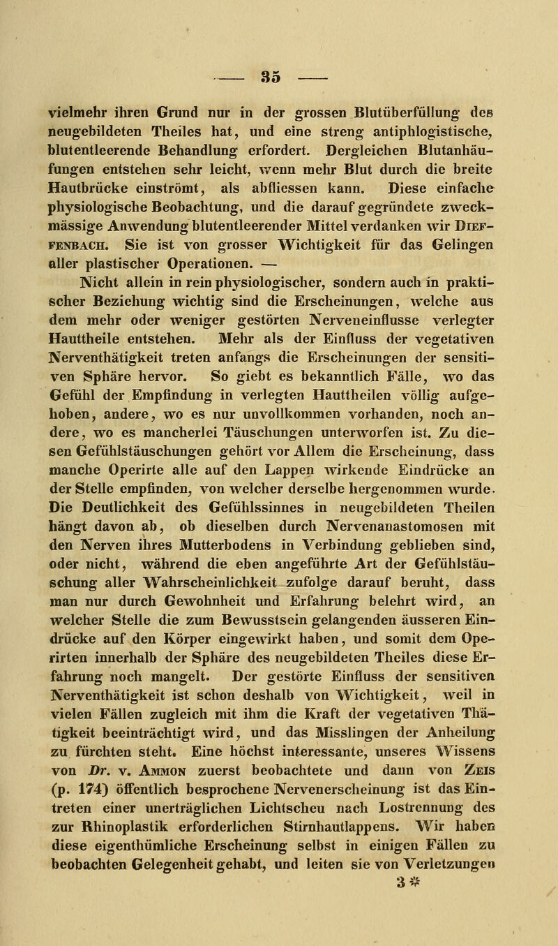 vielmehr ihren Grund nur in der grossen Blutüberfüllung des neugebildeten Theiles hat, und eine streng antiphlogistische, blutentleerende Behandlung erfordert. Dergleichen Blutanhäu- fungen entstehen sehr leicht, wenn mehr Blut durch die breite Hautbrücke einströmt, als abfliessen kann. Diese einfache physiologische Beobachtung, und die darauf gegründete zweck- mässige Anwendung blutentleerender Mittel verdanken wir Dief- fenbach. Sie ist von grosser Wichtigkeit für das Gelingen aller plastischer Operationen. — Nicht allein in rein physiologischer, sondern auch in prakti- scher Beziehung wichtig sind die Erscheinungen, welche aus dem mehr oder weniger gestörten Nerveneinflusse verlegter Hauttheile entstehen. Mehr als der Einfluss der vegetativen Nerventhätigkeit treten anfangs die Erscheinungen der sensiti- ven Sphäre hervor. So giebt es bekanntlich Fälle, wo das Gefühl der Empfindung in verlegten Hauttheilen völlig aufge- hoben, andere, wo es nur unvollkommen vorhanden, noch an- dere, wo es mancherlei Täuschungen unterworfen ist. Zu die- sen Gefühlstäuschungen gehört vor Allem die Erscheinung, dass manche Operirte alle auf den Lappen wirkende Eindrücke an der Stelle empfinden, von welcher derselbe hergenommen wurde. Die Deutlichkeit des Gefühlssinnes in neugebildeten Theilen hängt davon ab, ob dieselben durch Nervenanastomosen mit den Nerven ihres Mutterbodens in Verbindung geblieben sind, oder nicht, während die eben angeführte Art der Gefühlstäu- schung aller Wahrscheinlichkeit zufolge darauf beruht, dass man nur durch Gewohnheit und Erfahrung belehrt wird, an welcher Stelle die zum Bewusstsein gelangenden äusseren Ein- drücke auf den Körper eingewirkt haben, und somit dem Ope- rirten innerhalb der Sphäre des neugebildeten Theiles diese Er- fahrung noch mangelt. Der gestörte Einfluss der sensitiven Nerventhätigkeit ist schon deshalb von Wichtigkeit, weil in vielen Fällen zugleich mit ihm die Kraft der vegetativen Thä- tigkeit beeinträchtigt wird, und das Misslingen der Anheilung zu fürchten steht. Eine höchst interessante, unseres Wissens von Dr. v. Ammon zuerst beobachtete und dann von Zeis (p. 174) öffentlich besprochene Nervenerscheinung ist das Ein- treten einer unerträglichen Lichtscheu nach Lostrennung des zur Rhinoplastik erforderlichen Stirnhautlappens. Wir haben diese eigenthümliche Erscheinung selbst in einigen Fällen zu beobachten Gelegenheit gehabt, und leiten sie von Verletzungen