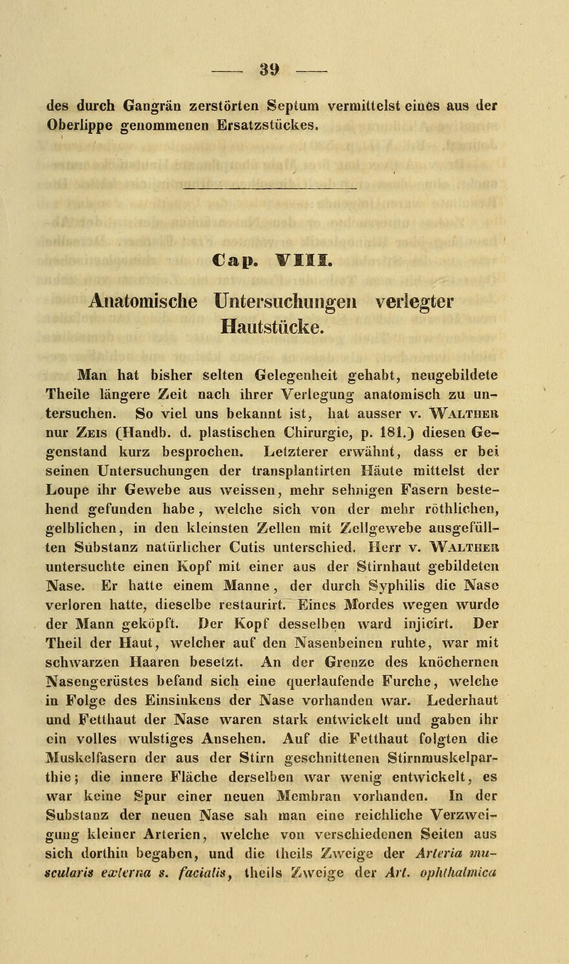 des durch Gangrän zerstörten Septum vermittelst eines aus der Oberlippe genommenen Ersatzstückes. €ap. VIII. Anatomische Untersuchungen verlegter Hautstücke. Man hat bisher selten Gelegenheit gehabt, neugebildete Theile längere Zeit nach ihrer Verlegung anatomisch zu un- tersuchen. So viel uns bekannt ist, hat ausser v. Walther nur Zeis (TIandb. d. plastischen Chirurgie, p. 181.) diesen Ge- genstand kurz besprochen. Letzterer erwähnt, dass er bei seinen Untersuchungen der transplantirten Häute mittelst der Loupe ihr Gewebe aus weissen, mehr sehnigen Fasern beste- hend gefunden habe, welche sich von der mehr röthlichen, gelblichen, in den kleinsten Zellen mit Zellgewebe ausgefüll- ten Substanz natürlicher Cutis unterschied. Herr v. Walthes untersuchte einen Kopf mit einer aus der Stirnhaut gebildeten Nase. Er hatte einem Manne, der durch Syphilis die Nase verloren hatte, dieselbe restaurirt. Eines Mordes wegen wurde der Mann geköpft. Der Kopf desselben ward injicirt. Der Theil der Haut, welcher auf den Nasenbeinen ruhte, war mit schwarzen Haaren besetzt. An der Grenze des knöchernen Nasengerüstes befand sich eine querlaufende Furche, welche in Folge des Einsinkens der Nase vorhanden war. Lederhaut und Fetthaut der Nase waren stark entwickelt und gaben ihr ein volles wulstiges Ansehen. Auf die Fetthaut folgten die Muskelfasern der aus der Stirn geschnittenen Stirnmuskelpar- thie; die innere Fläche derselben war wenig entwickelt, es war keine Spur einer neuen Membran vorhanden. In der Substanz der neuen Nase sah man eine reichliche Verzwei- gung kleiner Arterien, welche von verschiedenen Seiten aus sich dorthin begaben, und die theils Zweige der Arieria mu- scularis externa s. facialis, theils Zweige der Art. ophlhalmica