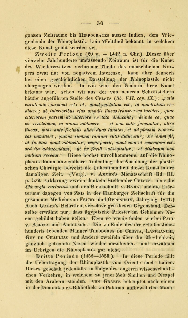 ganzen Zeiträume bis Hippocrates ausser Indien, dem Wie- genlande der Rhinoplastik, kein Welttheil bekannt, in welchem diese Kunst geübt worden sei. Zweite Periode (20 v. — 1442 n. Chr.). Dieser über vierzehn Jahrhunderte umfassende Zeitraum ist für die Kunst des Wiederersatzes verlorener Theile des menschlichen Kör« pers zwar nur von negativem Interesse, kann aber dennoch bei einer geschichtlichen Darstellung der Rhinoplastik nicht übergangen werden. In wie weit den Römern diese Kunst bekannt war, sehen wir aus der von neueren Schriftstellern häufig angeführten Stelle des Celsus (lib. VII. cap. IX.'): „ratio curationis ejusmodi est: id, quod curtatum est, in quadratum re- digere ; ab interioribus ejus angulis lineas transversas incidere, quae citeriorem partem ab ulteriore ex toto diducant; deinde ea, quae sie resolvimus, in unum adducere — si non salis junguntur, ultra lineas, quas ante feeimus alias duas lunatas, et adplagam conrer- sas immittere, quibus summa tanlum cutis diducatur; sie enim fit, ut faeilius quod adducilur, sequipossit, quod non vi cogendum est, sed ita adducendum, ut ex facili subsequatur, et dimissum non multum recedat. Diese höchst unvollkommene, auf die Rhino- plastik kaum anwendbare Andeutung der Ausübung der plasti- schen Chirurgie beweist die Unbestimmtheit dieser Kunst in der damaligen Zeit. (Vergl. v. Ammon's Monatsschrift Bd. III. p. 579. Erklärung zweier dunkeln Stellen des Celsüs: über die Chirurgia curtorum und den Steinschnitt v. Ryba, und die Erör- terung dagegen von Zeis in der Hamburger Zeitschrift für die gesammte Medicin von Fricke und Oppenheim, Jahrgang 1841.) Auch Galen's Schriften verschweigen diesen Gegenstand. Der- selbe erwähnt nur, dass ägyptische Priester im Geheimen Na- sen gebildet haben sollen. Eben so wenig finden wir bei Paul v. Aegina und Abulcasis. Die zu Ende des dreizehnten Jahr- hunderts lebenden Männer Theodorus de Cervia, Lanfranchi, Guy de Chauliac und Andere zweifeln über die Möglichkeit, gänzlich getrennte Nasen wieder anzuheilen, und erwähnen im Uebrigen die Rhinoplastik gar nicht. Dritte Periode (1452—1550.). In diese Periode fällt die Uebertragung der Rhinoplastik vom Oriente nach Italien. Dieses geschah jedenfalls in Folge des engeren wissenschaftli- chen Verkehrs, in welchem zu jener Zeit Sicilien und Neapel mit den Arabern standen, von Graefe behauptet nach einem in der Dominikaner-Bibliothek zu Palermo aufbewahrten Manu-