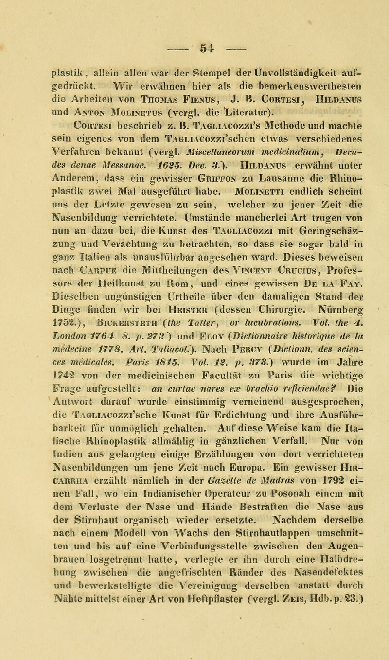 plastik, allein allen war der Stempel der Unvollständigkeit auf- gedrückt. Wir erwähnen hier als die bemerkenswerthesten die Arbeiten von Thomas Fienus, J. B. Cortesi, Hildanus und Anton Molinetus (vergl. die Literatur). Cortesi beschrieb z. B. Tagliacozzi's Methode und machte sein eigenes von dem TAGLiACOzzi'schen etwas verschiedenes Verfahren bekannt (vergl. Miscellaneorum medicinalium, Deca- des denae Messanae. 1626. Dec. 3.). Hildanus erwähnt unter Anderem, dass ein gewisser Griffon zu Lausanne die Rhino- plastik zwei Mal ausgeführt habe. Molinetti endlich scheint uns der Letzte gewesen zu sein, welcher zu jener Zeit die Nasenbildung verrichtete. Umstände mancherlei Art trugen von nun an dazu bei, die Kunst des Tagliacozzi mit Geringschäz- zung und Verachtung zu betrachten, so dass sie sogar bald in ganz Italien als unausführbar angesehen ward. Dieses beweisen nach Carpue die Mittheilungen des Vincent Crucius, Profes- sors der Heilkunst zu Rom, und eines gewissen De la Fay. Dieselben ungünstigen Urtheile über den damaligen Stand der Dinge finden wir bei Heister (dessen Chirurgie. Nürnberg 1752.), Bickersteth (Me Tatler, or lucubrations. Vol. the 4. London 1764. 8. p. 273.) und Eloy (Dictionnaire historique de la medecine 1778. Art. Taliacot.~). Nach Percy {Dictionn. des seien- des medicales. Paris 1815. Vol. 12. p. 373.) wurde im Jahre 1742 von der medicinischen Facultät zu Paris die wichtige Frage aufgestellt: an curtae nares ex brachio reficiendae? Die Antwort darauf wurde einstimmig verneinend ausgesprochen, die TAGLiACOzzi'sche Kunst für Erdichtung und ihre Ausführ- barkeit für unmöglich gehalten. Auf diese Weise kam die Ita- lische Rhinoplastik allmählig in gänzlichen Verfall. Nur von Indien aus gelangten einige Erzählungen von dort verrichteten Nascnbildungen um jene Zeit nach Europa. Ein gewisser Hir- CARRHA erzählt nämlich in der Gazette de Madras von 1792 ei- nen Fall, wo ein Indianischer Operateur zu Posonah einem mit dem Verluste der Nase und Hände Bestraften die Nase aus der Stirnhaut organisch wieder ersetzte. Nachdem derselbe nach einem Modell von Wachs den Stirnhautlappen umschnit- ten und bis auf eine Verbindungsstelle zwischen den Augen- brauen losgetrennt hatte, verlegte er ihn durch eine Halbdre- hung zwischen die angefrischten Ränder des Nasendefektes und bewerkstelligte die Vereinigung derselben anstatt durch Nähte mittelst einer Art von Heftpflaster (vergl. Zeis, Hdb.p. 23.)