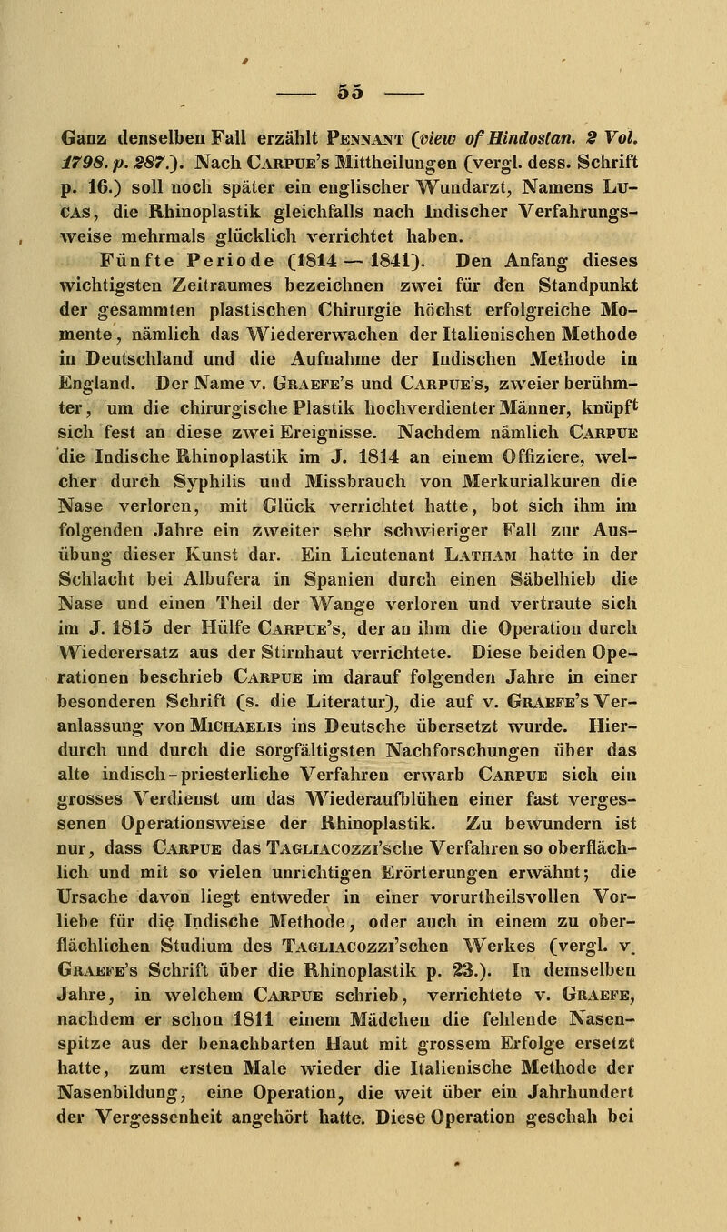 Oö Ganz denselben Fall erzählt Pennant (view ofHindostan. 2 Vol. 1798. p. 287.). Nach Carpue's Mittheilungen (vergl. dess. Schrift p. 16.) soll noch später ein englischer Wundarzt, Namens Lu- cas, die Rhinoplastik gleichfalls nach ludischer Verfahrungs- weise mehrmals glücklich verrichtet haben. Fünfte Periode (ISll — 1841). Den Anfang dieses wichtigsten Zeitraumes bezeichnen zwei für den Standpunkt der gesammten plastischen Chirurgie höchst erfolgreiche Mo- mente , nämlich das Wiedererwachen der Italienischen Methode in Deutschland und die Aufnahme der Indischen Methode in England. Der Name v. Graefe's und Carpue's, zweier berühm- ter , um die chirurgische Plastik hochverdienter Männer, knüpft sich fest an diese zwei Ereignisse. Nachdem nämlich Carpue die Indische Rhinoplastik im J. 1814 an einem Offiziere, wel- cher durch Syphilis und Missbrauch von Merkurialkuren die Nase verloren, mit Glück verrichtet hatte, bot sich ihm im folgenden Jahre ein zweiter sehr schwieriger Fall zur Aus- übung dieser Kunst dar. Ein Lieutenant Latham hatte in der Schlacht bei Albufera in Spanien durch einen Säbelhieb die Nase und einen Theil der Wange verloren und vertraute sich im J. 1815 der Hülfe Carpue's, der an ihm die Operation durch Wiederersatz aus der Stirnhaut verrichtete. Diese beiden Ope- rationen beschrieb Carpue im darauf folgenden Jahre in einer besonderen Schrift (s. die Literatur), die auf v. Graefe's Ver- anlassung von Michaelis ins Deutsche übersetzt wurde. Hier- durch und durch die sorgfältigsten Nachforschungen über das alte indisch-priesterliche Verfahren erwarb Carpue sich ein grosses Verdienst um das Wiederaufblühen einer fast verges- senen Operationsweise der Rhinoplastik. Zu bewundern ist nur, dass Carpue das TAGLiACOzzi'sche Verfahren so oberfläch- lich und mit so vielen unrichtigen Erörterungen erwähnt; die Ursache davon liegt entweder in einer vorurtheilsvollen Vor- liebe für die Indische Methode, oder auch in einem zu ober- flächlichen Studium des TAGLiACozzi'schen Werkes (vergl. v. Graefe's Schrift über die Rhinoplastik p. 23.). In demselben Jahre, in welchem Carpue schrieb, verrichtete v. Graefe, nachdem er schon 1811 einem Mädchen die fehlende Nasen- spitze aus der benachbarten Haut mit grossem Erfolge ersetzt hatte, zum ersten Male wieder die Italienische Methode der Nasenbildung, eine Operation, die weit über ein Jahrhundert der Vergessenheit angehört hatte. Diese Operation geschah bei